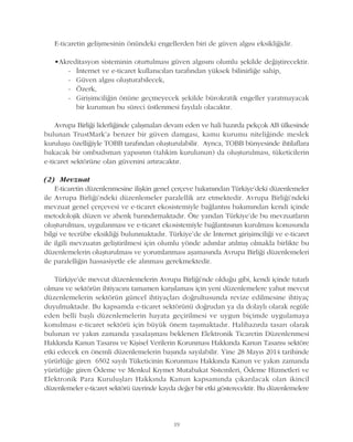 19
E-ticaretin geliþmesinin önündeki engellerden biri de güven algýsý eksikliðidir.
•Akreditasyon sisteminin oturtulmasý güven algýsýný olumlu þekilde deðiþtirecektir.
- Ýnternet ve e-ticaret kullanýcýlarý tarafýndan yüksek bilinirliðe sahip,
- Güven algýsý oluþturabilecek,
- Özerk,
- Giriþimciliðin önüne geçmeyecek þekilde bürokratik engeller yaratmayacak
bir kurumun bu süreci üstlenmesi faydalý olacaktýr.
Avrupa Birliði liderliðinde çalýþmalarý devam eden ve hali hazýrda pekçok AB ülkesinde
bulunan TrustMark'a benzer bir güven damgasý, kamu kurumu niteliðinde meslek
kuruluþu özelliðiyle TOBB tarafýndan oluþturulabilir. Ayrýca, TOBB bünyesinde ihtilaflara
bakacak bir ombudsman yapýsýnýn (tahkim kurulunun) da oluþturulmasý, tüketicilerin
e-ticaret sektörüne olan güvenini artýracaktýr.
(2) Mevzuat
E-ticaretin düzenlenmesine iliþkin genel çerçeve bakýmýndan Türkiye'deki düzenlemeler
ile Avrupa Birliði'ndeki düzenlemeler paralellik arz etmektedir. Avrupa Birliði'ndeki
mevzuat genel çerçevesi ve e-ticaret ekosistemiyle baðlantýsý bakýmýndan kendi içinde
metodolojik düzen ve ahenk barýndýrmaktadýr. Öte yandan Türkiye'de bu mevzuatlarýn
oluþturulmasý, uygulanmasý ve e-ticaret ekosistemiyle baðlantýsýnýn kurulmasý konusunda
bilgi ve tecrübe eksikliði bulunmaktadýr. Türkiye'de de Ýnternet giriþimciliði ve e-ticaret
ile ilgili mevzuatýn geliþtirilmesi için olumlu yönde adýmlar atýlmýþ olmakla birlikte bu
düzenlemelerin oluþturulmasý ve yorumlanmasý aþamasýnda Avrupa Birliði düzenlemeleri
ile paralelliðin hassasiyetle ele alýnmasý gerekmektedir.
Türkiye'de mevcut düzenlemelerin Avrupa Birliði'nde olduðu gibi, kendi içinde tutarlý
olmasý ve sektörün ihtiyacýný tamamen karþýlamasý için yeni düzenlemelere yahut mevcut
düzenlemelerin sektörün güncel ihtiyaçlarý doðrultusunda revize edilmesine ihtiyaç
duyulmaktadýr. Bu kapsamda e-ticaret sektörünü doðrudan ya da dolaylý olarak regüle
eden belli baþlý düzenlemelerin hayata geçirilmesi ve uygun biçimde uygulamaya
konulmasý e-ticaret sektörü için büyük önem taþýmaktadýr. Halihazýrda tasarý olarak
bulunan ve yakýn zamanda yasalaþmasý beklenen Elektronik Ticaretin Düzenlenmesi
Hakkýnda Kanun Tasarýsý ve Kiþisel Verilerin Korunmasý Hakkýnda Kanun Tasarýsý sektöre
etki edecek en önemli düzenlemelerin baþýnda sayýlabilir. Yine 28 Mayýs 2014 tarihinde
yürürlüðe giren 6502 sayýlý Tüketicinin Korunmasý Hakkýnda Kanun ve yakýn zamanda
yürürlüðe giren Ödeme ve Menkul Kýymet Mutabakat Sistemleri, Ödeme Hizmetleri ve
Elektronik Para Kuruluþlarý Hakkýnda Kanun kapsamýnda çýkarýlacak olan ikincil
düzenlemeler e-ticaret sektörü üzerinde kayda deðer bir etki gösterecektir. Bu düzenlemelere
 