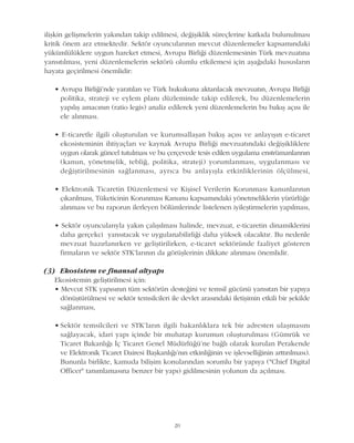 20
iliþkin geliþmelerin yakýndan takip edilmesi, deðiþiklik süreçlerine katkýda bulunulmasý
kritik önem arz etmektedir. Sektör oyuncularýnýn mevcut düzenlemeler kapsamýndaki
yükümlülüklere uygun hareket etmesi, Avrupa Birliði düzenlemesinin Türk mevzuatýna
yansýtýlmasý, yeni düzenlemelerin sektörü olumlu etkilemesi için aþaðýdaki hususlarýn
hayata geçirilmesi önemlidir:
• Avrupa Birliði'nde yaratýlan ve Türk hukukuna aktarýlacak mevzuatýn, Avrupa Birliði
politika, strateji ve eylem planý düzleminde takip edilerek, bu düzenlemelerin
yapýlýþ amacýnýn (ratio legis) analiz edilerek yeni düzenlemelerin bu bakýþ açýsý ile
ele alýnmasý.
• E-ticaretle ilgili oluþturulan ve kurumsallaþan bakýþ açýsý ve anlayýþýn e-ticaret
ekosisteminin ihtiyaçlarý ve kaynak Avrupa Birliði mevzuatýndaki deðiþikliklere
uygun olarak güncel tutulmasý ve bu çerçevede tesis edilen uygulama enstrümanlarýnýn
(kanun, yönetmelik, teblið, politika, strateji) yorumlanmasý, uygulanmasý ve
deðiþtirilmesinin saðlanmasý, ayrýca bu anlayýþla etkinliklerinin ölçülmesi,
• Elektronik Ticaretin Düzenlemesi ve Kiþisel Verilerin Korunmasý kanunlarýnýn
çýkarýlmasý, Tüketicinin Korunmasý Kanunu kapsamýndaki yönetmeliklerin yürürlüðe
alýnmasý ve bu raporun ilerleyen bölümlerinde listelenen iyileþtirmelerin yapýlmasý,
• Sektör oyuncularýyla yakýn çalýþýlmasý halinde, mevzuat, e-ticaretin dinamiklerini
daha gerçekci yansýtacak ve uygulanabilirliði daha yüksek olacaktýr. Bu nedenle
mevzuat hazýrlanýrken ve geliþtirilirken, e-ticaret sektöründe faaliyet gösteren
firmalarýn ve sektör STK'larýnýn da görüþlerinin dikkate alýnmasý önemlidir.
(3) Ekosistem ve finansal altyapý
Ekosistemin geliþtirilmesi için:
• Mevcut STK yapýsýnýn tüm sektörün desteðini ve temsil gücünü yansýtan bir yapýya
dönüþtürülmesi ve sektör temsilcileri ile devlet arasýndaki iletiþimin etkili bir þekilde
saðlanmasý,
• Sektör temsilcileri ve STK'larýn ilgili bakanlýklara tek bir adresten ulaþmasýný
saðlayacak, idari yapý içinde bir muhatap kurumun oluþturulmasý (Gümrük ve
Ticaret Bakanlýðý Ýç Ticaret Genel Müdürlüðü'ne baðlý olarak kurulan Perakende
ve Elektronik Ticaret Dairesi Baþkanlýðý'nýn etkinliðinin ve iþlevselliðinin arttýrýlmasý).
Bununla birlikte, kamuda biliþim konularýndan sorumlu bir yapýya ("Chief Digital
Officer" tanýmlamasýna benzer bir yapý) gidilmesinin yolunun da açýlmasý.
 