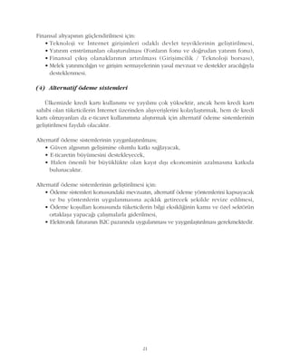 21
Finansal altyapýnýn güçlendirilmesi için:
• Teknoloji ve Ýnternet giriþimleri odaklý devlet teþviklerinin geliþtirilmesi,
• Yatýrým enstrümanlarý oluþturulmasý (Fonlarýn fonu ve doðrudan yatýrým fonu),
• Finansal çýkýþ olanaklarýnýn artýrýlmasý (Giriþimcilik / Teknoloji borsasý),
• Melek yatýrýmcýlýðýn ve giriþim sermayelerinin yasal mevzuat ve destekler aracýlýðýyla
desteklenmesi.
(4) Alternatif ödeme sistemleri
Ülkemizde kredi kartý kullanýmý ve yayýlýmý çok yüksektir, ancak hem kredi kartý
sahibi olan tüketicilerin Ýnternet üzerinden alýþveriþlerini kolaylaþtýrmak, hem de kredi
kartý olmayanlarý da e-ticaret kullanýmýna alýþtýrmak için alternatif ödeme sistemlerinin
geliþtirilmesi faydalý olacaktýr.
Alternatif ödeme sistemlerinin yaygýnlaþtýrýlmasý;
• Güven algýsýnýn geliþimine olumlu katký saðlayacak,
• E-ticaretin büyümesini destekleyecek,
• Halen önemli bir büyüklükte olan kayýt dýþý ekonominin azalmasýna katkýda
bulunacaktýr.
Alternatif ödeme sistemlerinin geliþtirilmesi için:
• Ödeme sistemleri konusundaki mevzuatýn, alternatif ödeme yöntemlerini kapsayacak
ve bu yöntemlerin uygulanmasýna açýklýk getirecek þekilde revize edilmesi,
• Ödeme koþullarý konusunda tüketicilerin bilgi eksikliðinin kamu ve özel sektörün
ortaklaþa yapacaðý çalýþmalarla giderilmesi,
• Elektronik faturanýn B2C pazarýnda uygulanmasý ve yaygýnlaþtýrýlmasý gerekmektedir.
 