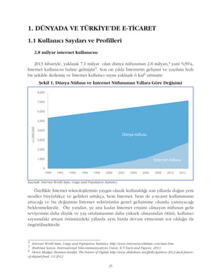 1. DÜNYADA VE TÜRKÝYE'DE E-TÝCARET
1.1 Kullanýcý Sayýlarý ve Profilleri
2.8 milyar internet kullanýcýsý
2013 itibariyle, yaklaþýk 7.1 milyar olan dünya nüfusunun 2.8 milyarý,4 yani %39'u,
Ýnternet kullanýcýsý haline gelmiþtir5. Son on yýlda Ýnternetin geliþimi ve yayýlýmý hýzlý
bir þekilde ilerlemiþ ve Ýnternet kullanýcý sayýsý yaklaþýk 6 kat6 artmýþtýr.
Þekil 1. Dünya Nüfusu ve Ýnternet Nüfusunun Yýllara Göre Deðiþimi
25
Kaynak: Internet World Stats, Usage and Population Statistics.
Özellikle Ýnternet teknolojilerinin yaygýn olarak kullanýldýðý son yýllarda doðan yeni
nesiller büyüdükçe ve gelirleri arttýkça, hem Ýnternet, hem de e-ticaret kullanýmýnýn
artacaðý ve bu deðiþimin Ýnternet sektörünün genel geliþimine olumlu yansýyacaðý
beklenmektedir. Öte yandan, þu ana kadar Ýnternet eriþimi olmayan nüfusun gelir
seviyesinin daha düþük ve yaþ ortalamasýnýn daha yüksek olmasýndan ötürü, kullanýcý
sayýsýndaki artýþýn önümüzdeki yýllarda ayný hýzda devam etmesinin zor olduðu da
öngörülmektedir.
4
Internet World Stats, Usage and Population Statistics. http://www.internetworldstats.com/stats.htm
5
Brahima Sanou, International Telecommunications Union, ICT Facts and Figures, 2013
6
Henry Blodget, Business Insider, The Future of Digital, http://www.slideshare.net/jftello/ignition-2012-deck-future-
of-digital-final, 11/2012
 