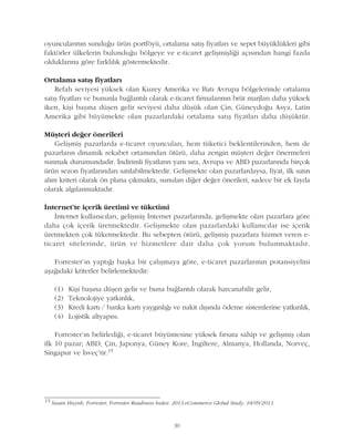 oyuncularýnýn sunduðu ürün portföyü, ortalama satýþ fiyatlarý ve sepet büyüklükleri gibi
faktörler ülkelerin bulunduðu bölgeye ve e-ticaret geliþmiþliði açýsýndan hangi fazda
olduklarýna göre farklýlýk göstermektedir.
Ortalama satýþ fiyatlarý
Refah seviyesi yüksek olan Kuzey Amerika ve Batý Avrupa bölgelerinde ortalama
satýþ fiyatlarý ve bununla baðlantýlý olarak e-ticaret firmalarýnýn brüt marjlarý daha yüksek
iken, kiþi baþýna düþen gelir seviyesi daha düþük olan Çin, Güneydoðu Asya, Latin
Amerika gibi büyümekte olan pazarlardaki ortalama satýþ fiyatlarý daha düþüktür.
Müþteri deðer önerileri
Geliþmiþ pazarlarda e-ticaret oyuncularý, hem tüketici beklentilerinden, hem de
pazarlarýn dinamik rekabet ortamýndan ötürü, daha zengin müþteri deðer önermeleri
sunmak durumundadýr. Ýndirimli fiyatlarýn yaný sýra, Avrupa ve ABD pazarlarýnda birçok
ürün sezon fiyatlarýndan satýlabilmektedir. Geliþmekte olan pazarlardaysa, fiyat, ilk satýn
alým kriteri olarak ön plana çýkmakta, sunulan diðer deðer önerileri, sadece bir ek fayda
olarak algýlanmaktadýr.
Ýnternet'te içerik üretimi ve tüketimi
Ýnternet kullanýcýlarý, geliþmiþ Ýnternet pazarlarýnda, geliþmekte olan pazarlara göre
daha çok içerik üretmektedir. Geliþmekte olan pazarlardaki kullanýcýlar ise içerik
üretmekten çok tüketmektedir. Bu sebepten ötürü, geliþmiþ pazarlara hizmet veren e-
ticaret sitelerinde, ürün ve hizmetlere dair daha çok yorum bulunmaktadýr.
Forrester'ýn yaptýðý baþka bir çalýþmaya göre, e-ticaret pazarlarýnýn potansiyelini
aþaðýdaki kriterler belirlemektedir:
(1) Kiþi baþýna düþen gelir ve buna baðlantýlý olarak harcanabilir gelir,
(2) Teknolojiye yatkýnlýk,
(3) Kredi kartý / banka kartý yaygýnlýðý ve nakit dýþýnda ödeme sistemlerine yatkýnlýk,
(4) Lojistik altyapýsý.
Forrester'ýn belirlediði, e-ticaret büyümesine yüksek fýrsata sahip ve geliþmiþ olan
ilk 10 pazar; ABD, Çin, Japonya, Güney Kore, Ýngiltere, Almanya, Hollanda, Norveç,
Singapur ve Ýsveç'tir.15
30
15
Susan Huynh, Forrester, Forrester Readiness Index: 2013 eCommerce Global Study, 18/09/2013
 