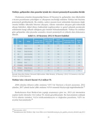 35
Türkiye, geliþmekte olan pazarlar içinde de e-ticaret potansiyeli açýsýndan ileride
Uluslararasý yönetim danýþmanlýðý firmasý AT Kearney'in, geliþmekte olan ülkelerdeki
e-ticaret pazarlarýnýn çekiciliðini ve altyapýsýný incelediði endekste Türkiye'nin büyüme
potansiyeli görülmektedir. Bu endeks, sadece pazarýn ticari anlamdaki durumunu deðil,
onunla birlikte ülkedeki Ýnternet altyapýsý, ödeme sistemleri altyapýsý gibi teknolojik
altyapý faktörleri, dijital dünya hakkýndaki regülasyonlarý ve genel anlamda perakende
sektörünün hangi safhada olduðunu göz önünde bulundurmaktadýr. Türkiye bu endekse
göre geliþmekte olan piyasalar arasýnda e-ticaret potansiyeli en yüksek olan dokuzuncu
ülkedir.
Kaynak: Hana Ben-Shabat, Parvaneh Nilforoushan, Mike Moriarty, AT Kearney, (2012). E-Commerce is the Next
Frontier in Global Expansion
Þekil 11. AT Kearney 2012 E-Ticaret Endeksi
Türkiye'nin e-ticaret hacmi 15,3 milyar TL
2008 yýlýndan itibaren yýllýk ortalama %35.5 ile büyüyen e-ticaret pazarýnýn, 2012
yýlýndan, 2017 yýlýnda kadar yýllýk ortalama %15.8 oranýnda büyüyeceði öngörülmektedir.25
Bankalararasý Kart Merkezi'nin yaptýðý araþtýrmaya göre ise, 2013 yýlý internetten
yapýlan kartlý ödemeler 34,6 milyar TL olarak gerçekleþmiþtir. Bu harcamalarýn yaklaþýk
%14'ü tüketici ürünleri, %12'si telekomünikasyon ve doðrudan pazarlama, %25'i ise
seyahat harcamalarýdýr.26
25
Euromonitor, 2013
26
Bankalararasý Kart Merkezi, http://www.bkm.com.tr/istatistik/sanal_pos_ile_yapilan_eticaret_islemleri.asp,2013
 