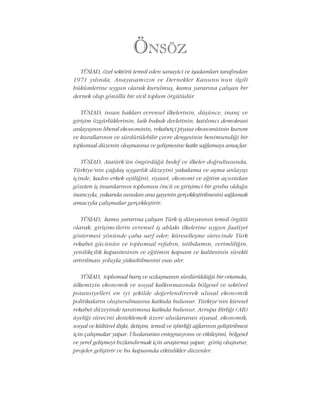 ÖNSÖZ
TÜSÝAD, özel sektörü temsil eden sanayici ve iþadamlarý tarafýndan
1971 yýlýnda, Anayasamýzýn ve Dernekler Kanunu'nun ilgili
hükümlerine uygun olarak kurulmuþ, kamu yararýna çalýþan bir
dernek olup gönüllü bir sivil toplum örgütüdür.
TÜSÝAD, insan haklarý evrensel ilkelerinin, düþünce, inanç ve
giriþim özgürlüklerinin, laik hukuk devletinin, katýlýmcý demokrasi
anlayýþýnýn liberal ekonominin, rekabetçi piyasa ekonomisinin kurum
ve kurallarýnýn ve sürdürülebilir çevre dengesinin benimsendiði bir
toplumsal düzenin oluþmasýna ve geliþmesine katký saðlamayý amaçlar.
TÜSÝAD, Atatürk'ün öngördüðü hedef ve ilkeler doðrultusunda,
Türkiye'nin çaðdaþ uygarlýk düzeyini yakalama ve aþma anlayýþý
içinde, kadýn-erkek eþitliðini, siyaset, ekonomi ve eðitim açýsýndan
gözeten iþ insanlarýnýn toplumun öncü ve giriþimci bir grubu olduðu
inancýyla, yukarýda sunulan ana gayenin gerçekleþtirilmesini saðlamak
amacýyla çalýþmalar gerçekleþtirir.
TÜSÝAD, kamu yararýna çalýþan Türk iþ dünyasýnýn temsil örgütü
olarak, giriþimcilerin evrensel iþ ahlaký ilkelerine uygun faaliyet
göstermesi yönünde çaba sarf eder; küreselleþme sürecinde Türk
rekabet gücünün ve toplumsal refahýn, istihdamýn, verimliliðin,
yenilikçilik kapasitesinin ve eðitimin kapsam ve kalitesinin sürekli
artýrýlmasý yoluyla yükseltilmesini esas alýr.
TÜSÝAD, toplumsal barýþ ve uzlaþmanýn sürdürüldüðü bir ortamda,
ülkemizin ekonomik ve sosyal kalkýnmasýnda bölgesel ve sektörel
potansiyelleri en iyi þekilde deðerlendirerek ulusal ekonomik
politikalarýn oluþturulmasýna katkýda bulunur. Türkiye'nin küresel
rekabet düzeyinde tanýtýmýna katkýda bulunur, Avrupa Birliði (AB)
üyeliði sürecini desteklemek üzere uluslararasý siyasal, ekonomik,
sosyal ve kültürel iliþki, iletiþim, temsil ve iþbirliði aðlarýnýn geliþtirilmesi
için çalýþmalar yapar. Uluslararasý entegrasyonu ve etkileþimi, bölgesel
ve yerel geliþmeyi hýzlandýrmak için araþtýrma yapar, görüþ oluþturur,
projeler geliþtirir ve bu kapsamda etkinlikler düzenler.
 