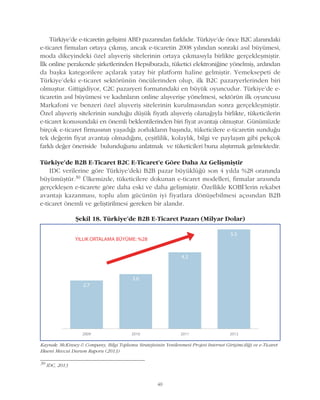 40
Türkiye'de e-ticaretin geliþimi ABD pazarýndan farklýdýr. Türkiye'de önce B2C alanýndaki
e-ticaret firmalarý ortaya çýkmýþ, ancak e-ticaretin 2008 yýlýndan sonraki asýl büyümesi,
moda dikeyindeki özel alýþveriþ sitelerinin ortaya çýkmasýyla birlikte gerçekleþmiþtir.
Ýlk online perakende þirketlerinden Hepsiburada, tüketici elektroniðine yönelmiþ, ardýndan
da baþka kategorilere açýlarak yatay bir platform haline gelmiþtir. Yemeksepeti de
Türkiye'deki e-ticaret sektörünün öncülerinden olup, ilk B2C pazaryerlerinden biri
olmuþtur. Gittigidiyor, C2C pazaryeri formatýndaki en büyük oyuncudur. Türkiye'de e-
ticaretin asýl büyümesi ve kadýnlarýn online alýþveriþe yönelmesi, sektörün ilk oyuncusu
Markafoni ve benzeri özel alýþveriþ sitelerinin kurulmasýndan sonra gerçekleþmiþtir.
Özel alýþveriþ sitelerinin sunduðu düþük fiyatlý alýþveriþ olanaðýyla birlikte, tüketicilerin
e-ticaret konusundaki en önemli beklentilerinden biri fiyat avantajý olmuþtur. Günümüzde
birçok e-ticaret firmasýnýn yaþadýðý zorluklarýn baþýnda, tüketicilere e-ticaretin sunduðu
tek deðerin fiyat avantajý olmadýðýný, çeþitlilik, kolaylýk, bilgi ve paylaþým gibi pekçok
farklý deðer öneriside bulunduðunu anlatmak ve tüketicileri buna alýþtýrmak gelmektedir.
Türkiye'de B2B E-Ticaret B2C E-Ticaret’e Göre Daha Az Geliþmiþtir
IDC verilerine göre Türkiye'deki B2B pazar büyüklüðü son 4 yýlda %28 oranýnda
büyümüþtür.30 Ülkemizde, tüketicilere dokunan e-ticaret modelleri, firmalar arasýnda
gerçekleþen e-ticarete göre daha eski ve daha geliþmiþtir. Özellikle KOBÝ'lerin rekabet
avantajý kazanmasý, toplu alým gücünün iyi fiyatlara dönüþebilmesi açýsýndan B2B
e-ticaret önemli ve geliþtirilmesi gereken bir alandýr.
30
IDC, 2013
Kaynak: McKinsey & Company, Bilgi Toplumu Stratejisinin Yenilenmesi Projesi Internet Giriþimciliði ve e-Ticaret
Ekseni Mevcut Durum Raporu (2013)
Þekil 18. Türkiye'de B2B E-Ticaret Pazarý (Milyar Dolar)
 