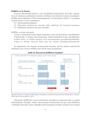 41
KOBÝ'ler ve E-Ticaret
E-ticaret, ülkemizdeki küçük ve orta büyüklükteki iþletmelerin, hem ülke çapýnda,
hem de uluslararasý platformda rekabetçi olabilmesi için büyük bir olanak sunmaktadýr.
KOBÝ'ler tüm istihdamýn %78'ini oluþturduðundan, bu iþletmelerin Türkiye ve yurtdýþýna
yönelik olarak e-ticaret yapabilmesi;
(1) Ekonomimizin geliþmesi,
(2) Ülkemizin uluslararasý arenada daha rekabetçi bir konuma taþýnmasý,
(3) Ýstihdamýn artýrýlmasý için çok önemlidir.
KOBÝ'ler, e-ticaret sayesinde;
• Ürün ve hizmetlerini daha düþük maliyetlere, daha büyük kitlelere tanýtabilmekte,
• Hammadde ve hizmet alýmý konusunda, farklý tedarikçilere kolay ulaþabilmekte,
• Daha kolay ve düþük maliyete fiyat karþýlaþtýrmasý gerçekleþtirebilmekte,
• Alým ve ödeme sürecini daha kýsa bir sürede tamamlayabilmektedir.
Bu doðrultuda, hem büyüme potansiyelini artýrmak, hem de iþletme maliyetlerini
düþürmek için e-ticaret, KOBÝ'ler için büyük önem taþýmaktadýr.
Kaynak: McKinsey & Company, Bilgi Toplumu Stratejisinin Yenilenmesi Projesi Internet Giriþimciliði ve e-Ticaret
Ekseni Mevcut Durum Raporu (2013)
Þekil 19. Ýnternet'in KOBÝ'lere Faydalarý
Ülkemizde, KOBÝ'lerin e-ticaret kullanýmýný destekleyen organizasyonlar ve yapýlar
bulunmaktadýr. Örneðin, Türkiye ekonomisinin büyümesinde itici güç olan KOBÝ'lerin
e-dönüþüm sürecinde onlara rehberlik edecek kapsamlý çözümler sunmak üzere kurulan
 