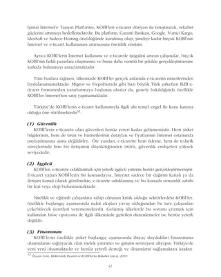 42
Ýþinizi Ýnternet'e Taþýyýn Platformu, KOBÝ'leri e-ticaret dünyasý ile tanýþtýrarak, rekabet
güçlerini artýrmayý hedeflemektedir. Bu platform, Garanti Bankasý, Google, Yurtiçi Kargo,
IdeaSoft ve Sadece Hosting öncülüðünde kurulmuþ olup, þimdiye kadar birçok KOBÝ'nin
Ýnternet ve e-ticaret kullanýmýný artýrmasýna öncülük etmiþtir.
Ayrýca KOBÝ'lerin Ýnternet kullanýmý ve e-ticaretle iþtigalini artýran çalýþmalar, birçok
KOBÝ'nin farklý pazarlara ulaþmasýna ve bunu daha verimli bir þekilde gerçekleþtirmesine
katkýda bulunmayý amaçlamaktadýr.
Tüm bunlara raðmen, ülkemizde KOBÝ'ler gerçek anlamda e-ticaretin nimetlerinden
faydalanamamaktadýr. Migros ve Hepsiburada gibi bazý büyük Türk þirketleri B2B e-
ticaret formatýndan yararlanmaya baþlamýþ olsalar da, genele bakýldýðýnda özellikle
KOBÝ'ler Ýnternet'ten satýþ yapmamaktadýr.
Türkiye'de KOBÝ'lerin e-ticaret kullanýmýyla ilgili altý temel engel ile karþý karþýya
olduðu öne sürülmektedir31:
(1) Güvenlik
KOBÝ'lerin e-ticarete olan güvenleri henüz yeteri kadar geliþmemiþtir. Hem þirket
bilgilerinin, hem de ürün ve hizmetlerinin detaylarý ve fiyatlarýnýn Ýnternet ortamýnda
paylaþýlmasýna aþina deðildirler. Öte yandan, e-ticarette hem ödeme, hem de tedarik
süreçlerinde bire bir iletiþimin düþüklüðünden ötürü, güvenlik endiþeleri yüksek
seviyededir.
(2) Ýþgücü
KOBÝ'ler, e-ticarete odaklanmak için yeterli iþgücü yatýrýmý henüz gerçekleþtirmemiþtir.
E-ticaret yapan KOBÝ'lerin bir kýsmýndaysa, Ýnternet sadece bir daðýtým kanalý ya da
iletiþim kanalý olarak görülmekte, e-ticarete odaklanmýþ ve bu konuda uzmanlýk sahibi
bir kiþi veya ekip bulunmamaktadýr.
Nitelikli ve eðitimli çalýþanlara sahip olmanýn kritik olduðu sektörlerdeki KOBÝ'ler,
özellikle baþlangýç aþamasýnda nakit akýþlarý yavaþ olduðundan bu tarz çalýþanlarý
çekebilecek ücretleri verememektedir. Geliþmiþ ülkelerde bu sorunu çözmek için
kullanýlan hisse opsiyonu ile ilgili ülkemizde getirilen düzenlemeler ise henüz yeterli
deðildir.
(3) Finansman
KOBÝ'lerin özellikle þirket baþlangýç aþamasýnda ihtyaç duyduklarý finansmana
ulaþmalarýný saðlayacak olan melek yatýrýmcý ve giriþim sermayesi altyapýsý Türkiye'de
yeni yeni oluþmaktadýr ve henüz yeterli desteði ve dinamizmi saðlamaktan uzaktýr.
31
Özcan Cem, Elektronik Ticaret ve KOBÝ'lerin Rekabet Gücü, 2010
 