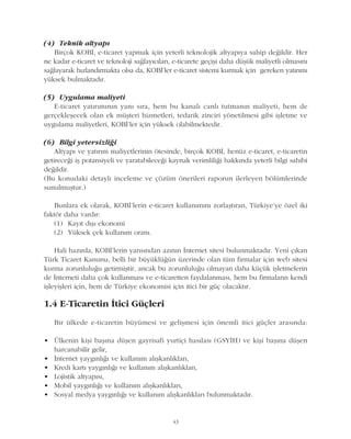 43
(4) Teknik altyapý
Birçok KOBÝ, e-ticaret yapmak için yeterli teknolojik altyapýya sahip deðildir. Her
ne kadar e-ticaret ve teknoloji saðlayýcýlarý, e-ticarete geçiþi daha düþük maliyetli olmasýný
saðlayarak hýzlandýrmakta olsa da, KOBÝ'ler e-ticaret sistemi kurmak için gereken yatýrýmý
yüksek bulmaktadýr.
(5) Uygulama maliyeti
E-ticaret yatýrýmýnýn yaný sýra, hem bu kanalý canlý tutmanýn maliyeti, hem de
gerçekleþecek olan ek müþteri hizmetleri, tedarik zinciri yönetilmesi gibi iþletme ve
uygulama maliyetleri, KOBÝ'ler için yüksek olabilmektedir.
(6) Bilgi yetersizliði
Altyapý ve yatýrým maliyetlerinin ötesinde, birçok KOBÝ, henüz e-ticaret, e-ticaretin
getireceði iþ potansiyeli ve yaratabileceði kaynak verimliliði hakkýnda yeterli bilgi sahibi
deðildir.
(Bu konudaki detaylý inceleme ve çözüm önerileri raporun ilerleyen bölümlerinde
sunulmuþtur.)
Bunlara ek olarak, KOBÝ'lerin e-ticaret kullanýmýný zorlaþtýran, Türkiye'ye özel iki
faktör daha vardýr:
(1) Kayýt dýþý ekonomi
(2) Yüksek çek kullaným oraný.
Hali hazýrda, KOBÝ'lerin yarýsýndan azýnýn Ýnternet sitesi bulunmaktadýr. Yeni çýkan
Türk Ticaret Kanunu, belli bir büyüklüðün üzerinde olan tüm firmalar için web sitesi
kurma zorunluluðu getirmiþtir, ancak bu zorunluluðu olmayan daha küçük iþletmelerin
de Ýnterneti daha çok kullanmasý ve e-ticaretten faydalanmasý, hem bu firmalarýn kendi
iþleyiþleri için, hem de Türkiye ekonomisi için itici bir güç olacaktýr.
1.4 E-Ticaretin Ýtici Güçleri
Bir ülkede e-ticaretin büyümesi ve geliþmesi için önemli itici güçler arasýnda:
• Ülkenin kiþi baþýna düþen gayrisafi yurtiçi hasýlasý (GSYÝH) ve kiþi baþýna düþen
harcanabilir gelir,
• Ýnternet yaygýnlýðý ve kullaným alýþkanlýklarý,
• Kredi kartý yaygýnlýðý ve kullaným alýþkanlýklarý,
• Lojistik altyapýsý,
• Mobil yaygýnlýðý ve kullaným alýþkanlýklarý,
• Sosyal medya yaygýnlýðý ve kullaným alýþkanlýklarý bulunmaktadýr.
 