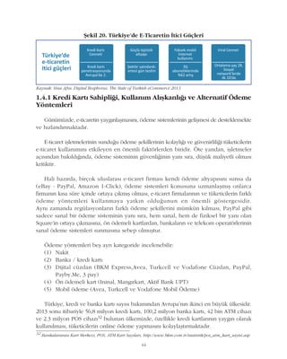 44
Kaynak: Sina Afra, Digital Bosphorus: The State of Turkish eCommerce 2013
Þekil 20. Türkiye'de E-Ticaretin Ýtici Güçleri
1.4.1 Kredi Kartý Sahipliði, Kullaným Alýþkanlýðý ve Alternatif Ödeme
Yöntemleri
Günümüzde, e-ticaretin yaygýnlaþmasýný, ödeme sistemlerinin geliþmesi de desteklemekte
ve hýzlandýrmaktadýr.
E-ticaret iþletmelerinin sunduðu ödeme þekillerinin kolaylýðý ve güvenirliliði tüketicilerin
e-ticaret kullanýmýný etkileyen en önemli faktörlerden biridir. Öte yandan, iþletmeler
açýsýndan bakýldýðýnda, ödeme sisteminin güvenliðinin yaný sýra, düþük maliyetli olmasý
kritiktir.
Hali hazýrda, birçok uluslarasý e-ticaret firmasý kendi ödeme altyapýsýný sunsa da
(eBay - PayPal, Amazon 1-Click), ödeme sistemleri konusuna uzmanlaþmýþ onlarca
firmanýn kýsa süre içinde ortaya çýkmýþ olmasý, e-ticaret firmalarýnýn ve tüketicilerin farklý
ödeme yöntemleri kullanmaya yatkýn olduðunun en önemli göstergesidir.
Ayný zamanda regülasyonlarýn farklý ödeme þekillerini mümkün kýlmasý, PayPal gibi
sadece sanal bir ödeme sisteminin yaný sýra, hem sanal, hem de fiziksel bir yaný olan
Square'in ortaya çýkmasýna, ön ödemeli kartlardan, bankalarýn ve telekom operatörlerinin
sanal ödeme sistemleri sunmasýna sebep olmuþtur.
Ödeme yöntemleri beþ ayrý kategoride incelenebilir:
(1) Nakit
(2) Banka / kredi kartý
(3) Dijital cüzdan (BKM Express,Avea, Turkcell ve Vodafone Cüzdan, PayPal,
Payby.Me, 3 pay)
(4) Ön ödemeli kart (Ininal, Mangýrkart, Aktif Bank UPT)
(5) Mobil ödeme (Avea, Turkcell ve Vodafone Mobil Ödeme)
Türkiye, kredi ve banka kartý sayýsý bakýmýndan Avrupa'nýn ikinci en büyük ülkesidir.
2013 sonu itibariyle 56,8 milyon kredi kartý, 100,2 milyon banka kartý, 42 bin ATM cihazý
ve 2.3 milyon POS cihazý32 bulunan ülkemizde, özellikle kredi kartlarýnýn yaygýn olarak
kullanýlmasý, tüketicilerin online ödeme yapmasýný kolaylaþtýrmaktadýr.
32
Bankalararasý Kart Merkezi, POS, ATM Kart Sayýlarý, http://www.bkm.com.tr/istatistik/pos_atm_kart_sayisi.asp
 