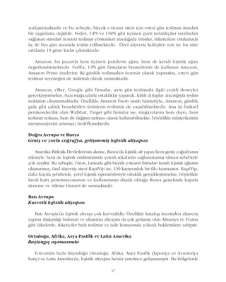 47
zorlaþtýrmaktadýr ve bu sebeple, birçok e-ticaret sitesi için ertesi gün teslimat standart
bir uygulama deðildir. Fedex, UPS ve USPS gibi üçüncü parti tedarikçiler tarafýndan
saðlanan standart ücretsiz teslimat yöntemleri aracýlýðýyla ürünler, tüketicilere ortalamada
üç ile beþ gün arasýnda teslim edilmektedir. Özel alýþveriþ kulüpleri için ise bu süre
ortalama 15 güne kadar çýkmaktadýr.
Amazon, bu pazarda hem üçüncü partilerin aðýný, hem de kendi lojistik aðýný
deðerlendirmektedir. FedEx, UPS gibi firmalarýn hizmetlerini de kullanan Amazon,
Amazon Prime üyelerine iki günlük teslimatlarý ücretsiz olarak yapmakta, ertesi gün
teslimat seçeneðini de indirimli olarak sunmaktadýr.
Amazon, eBay, Google gibi firmalar, ayný gün teslimatla ilgili çeþitli deneyler
gerçekleþtirmekte, bazý maðazalarla ortaklýklar yaparak, kilitli dolaplar aracýlýðýyla teslim
noktalarý oluþturmaktadýr. Özellikle Amazon Fresh isimli hizmetiyle, Amazon, günlük
gýda gibi çabuk bozulabilen ürünlerin teslimini de yapabilmektedir. Ana iþi fiziksel
perakendecilik olan WalMart, Target gibi firmalar ise, maðazalarýný hem depo, hem
teslimat noktasý, hem de daðýtým noktasý olarak kullanabilmekte, böylelikle müþterilerinin
memnuniyetini artýrmayý hedeflemektedir.
Doðru Avrupa ve Rusya
Geniþ ve zorlu coðrafya, geliþmemiþ lojistik altyapýsý
Amerika Birleþik Devletleri'nin aksine, Rusya'da lojistik alt yapýsý hem geniþ coðrafyanýn
etkisiyle, hem de lojistik endüstrisinde yeterli rekabetin saðlanamamýþ olmasý sebebiyle
çok zayýftýr. Bu sebeple, Ozon, Lamoda gibi büyük e-ticaret firmalarý kendi lojistik aðlarýný
oluþturmuþ, özel alýþveriþ sitesi KupiVip ise, 150 kamyonluk bir filo kurmuþtur. KupiVip,
daha küçük þehirlerde, yerel lojistik operatörleriyle ortaklýk gerçekleþtirmekte, böylelikle
kredi kartý penetrasyonunun ve kullanýmýnýn düþük olduðu Rusya genelinde kapýda
deneme ve ödeme hizmeti de sunmaktadýr.
Batý Avrupa
Kuvvetli lojistik altyapýsý
Batý Avrupa'da lojistik altyapý çok kuvvetlidir. Özellikle katalog üzerinden alýþveriþ
yapma alýþkanlýðý bulunan ve ulaþtýrma altyapýsý da çok geliþmiþ olan Almanya ve Fransa
gibi ülkelerde, tüketiciler hýzlý teslimat ve iade konusunda yüksek beklentilere sahiptir.
Ortadoðu, Afrika, Asya Pasifik ve Latin Amerika
Baþlangýç aþamasýnda
E-ticaretin hýzla büyüdüðü Ortadoðu, Afrika, Asya Pasifik (Japonya ve Avustralya
hariç) ve Latin Amerika'da, lojistik altyapýsý henüz yeterince geliþmemiþtir. Bu bölgelerde
 