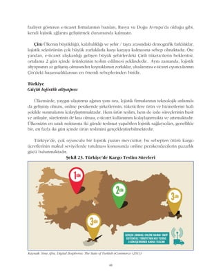 48
faaliyet gösteren e-ticaret firmalarýnýn bazýlarý, Rusya ve Doðu Avrupa'da olduðu gibi,
kendi lojistik aðlarýný geliþtirmek durumunda kalmýþtýr.
Çin: Ülkenin büyüklüðü, kalabalýklýðý ve þehir / taþra arasýndaki demografik farklýlýklar,
lojistik sektörünün çok büyük zorluklarla karþý karþýya kalmasýna sebep olmaktadýr. Öte
yandan, e-ticaret alýþkanlýðý geliþen büyük þehirlerdeki Çinli tüketicilerin beklentisi,
ortalama 2 gün içinde ürünlerinin teslim edilmesi þeklindedir. Ayný zamanda, lojistik
altyapýsýnýn az geliþmiþ olmasýndan kaynaklanan zorluklar, uluslararasý e-ticaret oyuncularýnýn
Çin'deki baþarýsýzlýklarýnýn en önemli sebeplerinden biridir.
Türkiye
Güçlü lojistik altyapýsý
Ülkemizde, yaygýn ulaþtýrma aðýnýn yaný sýra, lojistik firmalarýnýn teknolojik anlamda
da geliþmiþ olmasý, online perakende þirketlerinin, tüketicilere ürün ve hizmetlerini hýzlý
þekilde sunmalarýný kolaylaþtýrmaktadýr. Hem ürün teslim, hem de iade süreçlerinin basit
ve anlaþýlýr, sürelerinin de kýsa olmasý, e-ticaret kullanýmýný kolaylaþtýrmakta ve artýrmaktadýr.
Ülkemizin en uzak noktasýna iki günde teslimat yapabilen lojistik saðlayýcýlarý, genellikle
bir, en fazla iki gün içinde ürün teslimini gerçekleþtirebilmektedir.
Türkiye'de, çok oyunculu bir lojistik pazarý mevcuttur; bu sebepten ötürü kargo
ücretlerinin makul seviyelerde tutulmasý konusunda online perakendecilerin pazarlýk
gücü bulunmaktadýr.
Kaynak: Sina Afra, Digital Bosphorus: The State of Turkish eCommerce (2013)
Þekil 23. Türkiye'de Kargo Teslim Süreleri
 