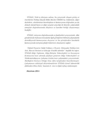 TÜSÝAD, Türk iþ dünyasý adýna, bu çerçevede oluþan görüþ ve
önerilerini Türkiye Büyük Millet Meclisi (TBMM)'ne, hükümete, diðer
devletlere, uluslararasý kuruluþlara ve kamuoyuna doðrudan ya da
dolaylý olarak basýn ve diðer araçlar aracýlýðý ile ileterek, yukarýdaki
amaçlar doðrultusunda düþünce ve hareket birliði oluþturmayý
hedefler.
TÜSÝAD, misyonu doðrultusunda ve faaliyetleri çerçevesinde, ülke
gündeminde bulunan konularla ilgili görüþlerini bilimsel çalýþmalarla
destekleyerek kamuoyuna duyurur ve bu görüþlerden hareketle
kamuoyunda tartýþma platformlarýnýn oluþmasýný saðlar.
“Dijital Pazarýn Odak Noktasý e-Ticaret: Dünyada Türkiye’nin
Yeri, Mevcut Durum ve Geleceðe Yönelik Adýmlar” baþlýklý bu rapor,
TÜSÝAD Bilgi Toplumu, Bilgi-Ýletiþim Teknolojileri ve Ýnovasyon
Komisyonu'nun altýnda faaliyet gösteren Bilgi Teknolojileri ve
Telekomünikasyon Çalýþma Grubu'nun çalýþmalarý çerçevesinde,
Markafoni Kurucu Ortaðý Sina Afra tarafýndan hazýrlanmýþtýr.
Çalýþmanýn editöryal düzenlemelerini TÜSÝAD Genel Sekreterlik
ekibinden Ebru Dicle, Yasemin E. Avcý ve Ýpek Aybay üstlenmiþtir.
Haziran 2014
 