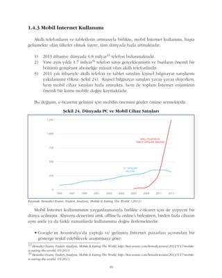 49
1.4.3 Mobil Ýnternet Kullanýmý
Akýllý telefonlarýn ve tabletlerin artmasýyla birlikte, mobil Ýnternet kullanýmý, baþta
geliþmekte olan ülkeler olmak üzere, tüm dünyada hýzla artmaktadýr:
1) 2013 itibariye dünyada 6.8 milyar33 telefon bulunmaktadýr.
2) Yine ayný yýlda 1.7 milyar34 telefon satýþý gerçekleþmiþtir ve bunlarýn önemli bir
bölümü geniþbant aboneliðe müsait olan akýllý telefonlardýr.
3) 2011 yýlý itibariyle akýllý telefon ve tablet satýþlarý kiþisel bilgisayar satýþlarýný
yakalamýþtýr (bknz: Þekil 24). Kiþisel bilgisayar satýþlarý yavaþ yavaþ düþerken,
hem mobil cihaz satýþlarý hýzla artmakta, hem de toplam Ýnternet eriþiminin
önemli bir kýsmý mobile doðru kaymaktadýr.
Bu deðiþim, e-ticaretin geliþimi için mobilin önemini gözler önüne sermektedir.
33
Benedict Evans, Enders Analysis, Mobile Is Eating The World, http://ben-evans.com/benedictevans/2013/5/17/mobile-
is-eating-the-world, 05/2013
34
Benedict Evans, Enders Analysis, Mobile Is Eating The World, http://ben-evans.com/benedictevans/2013/5/17/mobile-
is-eating-the-world, 05/2013
Kaynak: Benedict Evans, Enders Analysis, Mobile Is Eating The World, (2013)
Þekil 24. Dünyada PC ve Mobil Cihaz Satýþlarý
Mobil Ýnternet kullanýmýnýn yaygýnlaþmasýyla birlikte e-ticaret için de yepyeni bir
dünya açýlmýþtýr. Alýþveriþ deneyimi artýk offline'la online'ý birleþtiren, birden fazla cihazýn
ayný anda ya da farklý zamanlarda kullanýmýna doðru ilerlemektedir:
• Google'ýn Avustralya'da yaptýðý ve geliþmiþ Ýnternet pazarlarý açýsýndan bir
gösterge teþkil edebilecek araþtýrmaya göre:
 