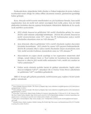 Perakendecilerin, müþterilerine farklý cihazlarý ve fiziksel maðazalarý da içeren, kullanýcý
tecrübesinin tutarlý olduðu bir online-offline ekosistemi sunmasý, günümüzün gerekliliði
haline gelmiþtir.
Keza, dünyada mobil ticaretin nimetlerinden en çok faydalanan firmalar, hem mobil
uygulamalarý, hem de mobil web siteleri aracýlýðýyla hem trafik çeken, hem de farklý
platformlar üzerinden alýþveriþ yapmayý kolaylaþtýran, tüketicilerle iliþkilerini de bu sayede
sýcak tutabilen oyunculardýr:
• 2012 yýlýnda Amazon'un gelirlerinin %8'i mobil cihazlardan gelmiþ, bu oranýn
2013'te ciddi anlamda yükseldiði belirtilmiþtir. 2013'ün ilk yarýsýnda Amazon'un
mobil ziyaretcilerinin oraný %57, siteye hiç PC kullanmadan sadece mobil
cihazlardan ulaþanlarýn oraný ise %29 olmuþtur.37
• Ayný dönemde eBay'in gelirlerinin %16'sý mobil cihazlarda yapýlan alýþveriþler
üzerinden kazanýlmýþtýr. 2013 yýlýnda bu oranýn %25'i geçmesi beklenmektedir.
2013'in ilk yarýsýnda eBay'e sadece mobil cihazlardan ulaþan ziyaretcilerin oraný
%24, mobil servisleri kullanan ziyaretçilerin oraný ise %50 olmuþtur.38
• Alýþveriþlerin en yoðun olarak yapýldýðý ve her segmentten müþterinin aktif
olduðu, içinde Þükran Günü ve Noel tatilini de barýndýran kýþ döneminde,
Amazon ve eBay'in 2013 mobil trafik ortalamalarý %40'ý, mobil ciro oranlarý ise
%20'yi yakalamýþtýr.39
• Online moda alanýnda mobilin önemi de gittikçe artmaktadýr, Ýngiliz þirket
Asos'un trafiðinin %20'si40, Amerikalý Gilt ve Fransýz Vente Privee þirketlerinin
ise gelirlerinin %4041'ý mobilden gelmektedir.
ABD ve Avrupa gibi geliþmiþ pazarlarda, mobil ticaretin payý, toplam e-ticaret içinde
gittikçe artmaktadýr.
51
37
Henry Blodget, Business Insider, The Future of Digital, http://www.slideshare.net/jftello/ignition-2012-deck-future-
of-digital-final, 11/2012
38
Henry Blodget, Business Insider, The Future of Digital, http://www.slideshare.net/jftello/ignition-2012-deck-future-
of-digital-final, 11/2012
39
Leena Rao, Techcrunch, Black Friday Desktop E-Commerce Spending Rose 15 Percent To $1.2B, Amazon Was
The Most Visited Online Retailer, http://techcrunch.com/2013/12/01/black-friday-desktop-e-commerce-spending-rose-
15-percent-to-1-2b-amazon-was-the-most-visited-online-retailer/, 01/12/2013
40
ASOS 2013 Annual Report, http://www.asosplc.com/~/media/Files/A/ASOS/results-archive/pdf/annual-report-
2013.pdf
41
Benedict Evans, Enders Analysis, Mobile Is Eating The World, http://ben-evans.com/benedictevans/2013/5/17/mobile-
is-eating-the-world, 05/2013
 