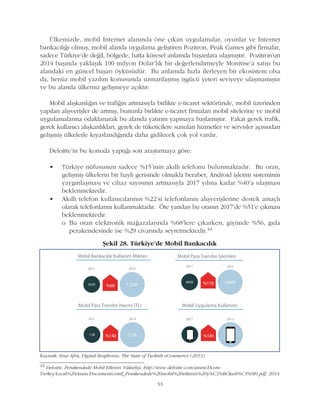 53
Ülkemizde, mobil Ýnternet alanýnda öne çýkan uygulamalar, oyunlar ve Ýnternet
bankacýlýðý olmuþ, mobil alanda uygulama geliþtiren Pozitron, Peak Games gibi firmalar,
sadece Türkiye'de deðil, bölgede, hatta küresel anlamda baþarýlara ulaþmýþtýr. Pozitron'un
2014 baþýnda yaklaþýk 100 milyon Dolar'lýk bir deðerlendirmeyle Monitise'a satýþý bu
alandaki en güncel baþarý öyküsüdür. Bu anlamda hýzla ilerleyen bir ekosistem olsa
da, henüz mobil yazýlým konusunda uzmanlaþmýþ iþgücü yeteri seviyeye ulaþmamýþtýr
ve bu alanda ülkemiz geliþmeye açýktýr.
Mobil alýþkanlýðýn ve trafiðin artmasýyla birlikte e-ticaret sektöründe, mobil üzerinden
yapýlan alýþveriþler de artmýþ, bununla birlikte e-ticaret firmalarý mobil sitelerine ve mobil
uygulamalarýna odaklanarak bu alanda yatýrým yapmaya baþlamýþtýr. Fakat gerek trafik,
gerek kullanýcý alýþkanlýklarý, gerek de tüketicilere sunulan hizmetler ve servisler açýsýndan
geliþmiþ ülkelerle kýyaslandýðýnda daha gidilecek çok yol vardýr.
Deloitte'in bu konuda yaptýðý son araþtýrmaya göre:
• Türkiye nüfusunun sadece %15'inin akýllý telefonu bulunmaktadýr. Bu oran,
geliþmiþ ülkelerin bir hayli gerisinde olmakla beraber, Android iþletim sisteminin
yaygýnlaþmasý ve cihaz sayýsýnýn artmasýyla 2017 yýlýna kadar %40'a ulaþmasý
beklenmektedir.
• Akýllý telefon kullanýcýlarýnýn %22'si telefonlarýný alýþveriþlerine destek amaçlý
olarak telefonlarýný kullanmaktadýr. Öte yandan bu oranýn 2017'de %51'e çýkmasý
beklenmektedir.
o Bu oran elektronik maðazalarýnda %68'lere çýkarken, giyimde %56, gýda
perakendesinde ise %29 civarýnda seyretmektedir.44
Kaynak: Sina Afra, Digital Bosphorus: The State of Turkish eCommerce (2013)
Þekil 28. Türkiye'de Mobil Bankacýlýk
44
Deloitte, Perakendede Mobil Etkinin Yükseliþi, http://www.deloitte.com/assets/Dcom-
Turkey/Local%20Assets/Documents/smll_Perakendede%20mobil%20etkinin%20y%C3%BCkseli%C5%9Fi.pdf, 2014
 
