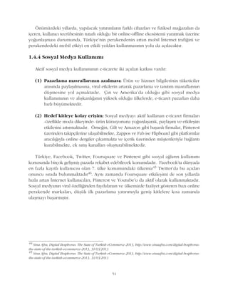 54
Önümüzdeki yýllarda, yapýlacak yatýrýmlarýn farklý cihazlarý ve fiziksel maðazalarý da
içeren, kullanýcý tecrübesinin tutarlý olduðu bir online-offline ekosistemi yaratmak üzerine
yoðunlaþmasý durumunda, Türkiye'nin perakendenin artan mobil Ýnternet trafiðini ve
perakendedeki mobil etkiyi en etkili yoldan kullanmasýnýn yolu da açýlacaktýr.
1.4.4 Sosyal Medya Kullanýmý
Aktif sosyal medya kullanýmýnýn e-ticarete iki açýdan katkýsý vardýr:
(1) Pazarlama masraflarýnýn azalmasý: Ürün ve hizmet bilgilerinin tüketiciler
arasýnda paylaþýlmasýna, viral etkilerin artarak pazarlama ve tanýtým masraflarýnýn
düþmesine yol açmaktadýr. Çin ve Amerika'da olduðu gibi sosyal medya
kullanýmýnýn ve alýþkanlýðýnýn yüksek olduðu ülkelerde, e-ticaret pazarlarý daha
hýzlý büyümektedir.
(2) Hedef kitleye kolay eriþim: Sosyal medyayý aktif kullanan e-ticaret firmalarý
-özellikle moda dikeyinde- ürün kürasyonuna yoðunlaþarak, paylaþým ve etkileþim
etkilerini artýrmaktadýr. Örneðin, Gilt ve Amazon gibi baþarýlý firmalar, Pinterest
üzerinden takipçilerine ulaþabilmekte, Zappos ve Fab ise Flipboard gibi platformlar
aracýlýðýyla online dergiler çýkarmakta ve içerik üzerinden müþterileriyle baðlantý
kurabilmekte, ek satýþ kanallarý oluþturabilmektedir.
Türkiye, Facebook, Twitter, Foursquare ve Pinterest gibi sosyal aðlarýn kullanýmý
konusunda birçok geliþmiþ pazarla rekabet edebilecek konumdadýr. Facebook'ta dünyada
en fazla kayýtlý kullanýcýsý olan 7. ülke konumundaki ülkemiz45 Twitter'da bu açýdan
onuncu sýrada bulunmaktadýr46. Ayný zamanda Foursquare etkileþimi de son yýllarda
hýzla artan Ýnternet kullanýcýlarý, Pinterest ve Youtube'u da aktif olarak kullanmaktadýr.
Sosyal medyanýn viral özelliðinden faydalanan ve ülkemizde faaliyet gösteren bazý online
perakende markalarý, düþük ilk pazarlama yatýrýmýyla geniþ kitlelere kýsa zamanda
ulaþmayý baþarmýþtýr.
44
Sina Afra, Digital Bosphorus: The State of Turkish eCommerce 2013, http://www.sinaafra.com/digital-bosphorus-
the-state-of-the-turkish-ecommerce-2013, 31/03/2013
45
Sina Afra, Digital Bosphorus: The State of Turkish eCommerce 2013, http://www.sinaafra.com/digital-bosphorus-
the-state-of-the-turkish-ecommerce-2013, 31/03/2013
 