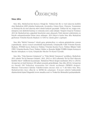 Sina Afra
Sina Afra, Markafoni'nin Kurucu Ortaðý'dýr. Türkiye'nin ilk ve özel alýþveriþ kulübü
olan Markafoni 2009 yýlýndan baþlayarak; Avustralya, Güney Kore, Ukrayna, Yunanistan
ve Polonya'da da özel alýþveriþ sitesi olarak faaliyete geçmiþtir. Türkiye'de ise; zizigo.com,
misspera.com sitelerini kurmuþ ve enmoda.com'u satýn almýþtýr. Naspers Grup'un Temmuz
2011'de Markafoni'nin çoðunluk hisselerini satýn almasýyla Türk internet sektörünün en
büyük anlaþmalarýndan birine imza atýlmýþtýr. 2014 Mayýs'a kadar Sina Afra Markafoni
grubunun Yönetim Kurulu Baþkaný ve CEO'su olarak görev yapmýþtýr.
Sina Afra "Melek Yatýrýmcý" olarak genç giriþimcilere ve onlarýn giriþimlerine yatýrým
yapmaktadýr. Ayrýca sosyal sorumluluk kapsamýnda; Giriþimcilik Vakfý Yönetim Kurulu
Baþkaný, TÜSÝAD üyesi, Endeavor Türkiye Yönetim Kurulu Üyesi, Türkiye Biliþim Vakfý
(TBV) Yönetim Kurulu Üyesi, Türkiye Odalar ve Borsalar Birliði (TOBB) Giriþim Sermayesi
Meclisi Asbaþkaný ve Genç Giriþimciler Meclisi Üst Kurul Üyesidir.
Sina Afra, "Yýlýn Ýnternet Giriþimcisi" ve "Yýlýn Melek Yatýrýmcýsý" seçilirken, Markafoni;
2011 yýlýnda "En Ýyi Ýnternet Giriþimi", 2011, 2012 ve 2013 yýllarýnda "En Ýyi Özel Alýþveriþ
Kulübü Sitesi" ödüllerini kazanmýþtýr. Markafoni Wired dergisi tarafýndan 2012 ve 2013'te
Avrupa'nýn en hýzlý büyüyen 100 þirketi arasýnda gösterilmiþtir. Sina Afra 2014'te Avrupa'nýn
en önemli 100 Teknoloji insanýndan biri olarak seçilmiþtir (WÝRED dergisi).
Münster Üniversitesi Ýþletme Fakültesi'nden mezun olan ve 5 dil bilen Sina Afra;
Markafoni'den önce eBay'de ve KPMG'de çalýþmýþtýr. E-ticaret sektörü hakkýndaki
düþüncelerini kiþisel blogunda (www.sinaafra.com) ve Twitter'da (@sinaafra) paylaþmaktadýr.
ÖZGEÇMÝÞ
 