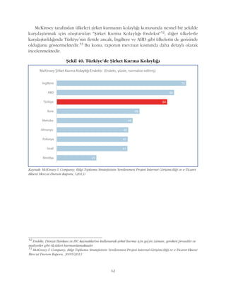 62
McKinsey tarafýndan ülkeleri þirket kurmanýn kolaylýðý konusunda nesnel bir þekilde
karþýlaþtýrmak için oluþturulan "Þirket Kurma Kolaylýðý Endeksi"52, diðer ülkelerle
karþýlaþtýrýldýðýnda Türkiye'nin ileride ancak, Ýngiltere ve ABD gibi ülkelerin de gerisinde
olduðunu göstermektedir.53 Bu konu, raporun mevzuat kýsmýnda daha detaylý olarak
incelenmektedir.
52
Endeks, Dünya Bankasý ve IFC kaynaklarýný kullanarak þirket kurma için geçen zaman, gereken prosedür ve
maliyetler gibi ölçütleri harmanlamaktadýr.
53
McKinsey & Company, Bilgi Toplumu Stratejisinin Yenilenmesi Projesi Internet Giriþimciliði ve e-Ticaret Ekseni
Mevcut Durum Raporu, 30/05/2013
Kaynak: McKinsey & Company, Bilgi Toplumu Stratejisinin Yenilenmesi Projesi Ýnternet Giriþimciliði ve e-Ticaret
Ekseni Mevcut Durum Raporu, (2013)
Þekil 40. Türkiye'de Þirket Kurma Kolaylýðý
 