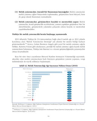 64
(1) Melek yatýrýmcýlar, önemli bir finansman kaynaðýdýr: Melek yatýrýmcýlar
melek yatýrýmcý aðlarý bünyesinde toplanmakta, giriþimcilere hem bireysel, hem
de grup olarak finansman sunmaktadýr.
(2) Melek yatýrýmcýlar, giriþimcilere koçluk ve mentorluk yapar: Melek
yatýrýmcýlar, kendi giriþimcilik tecrübelerini, yatýrým yaptýklarý giriþimlere bire bir
aktrabilmekte, giriþimcilerle yakýndan çalýþarak onlara koçluk ve mentorluk
yapabilmektedirler.
Türkiye'de melek yatýrýmcýlýk henüz baþlangýç aþamasýnda
2011 itibariyle Türkiye'de 3'ü üniversitelere baðlý olan 8 melek aðý ve 2011 yýlýnda
kurulmuþ olan "Melek Yatýrýmcýlar Derneði" adý altýnda bir melek birliði faaliyet
göstermektedir.54 Ayrýca, Galata Business Angels gibi yerel bir melek yatýrýmcý aðýyla
birlikte, Keiretsu Forum gibi uluslararasý, prestijli bir melek yatýrýmcý aðýna kayýtlý melek
yatýrýmcýlarýn bulunmasý, Türkiye'nin Ýnternet ve e-ticaret giriþimciliðindeki potansiyelini
ortaya koymaktadýr.
Kýsa bir süre önce yayýnlanan Bireysel Katýlým Sermayesi Yönetmeliði sayesinde,
akredite olan melek yatýrýmcýlarýn hýzlý büyüyen giriþimlere yatýrým yapmasý, vergi
indirimleriyle de teþvik edilmeye baþlanmýþtýr.
Kaynak: McKinsey & Company, Bilgi Toplumu Stratejisinin Yenilenmesi Projesi Ýnternet Giriþimciliði ve e-Ticaret
Ekseni Mevcut Durum Raporu, (2013)
Þekil 42. Melek Yatýrýmcýlýðý Aðý Sayýsýnýn Nüfusa Oraný (2010)
54
McKinsey & Company, Bilgi Toplumu Stratejisinin Yenilenmesi Projesi Ýnternet Giriþimciliði ve e-Ticaret Ekseni
Mevcut Durum Raporu, 30.05.2013
 