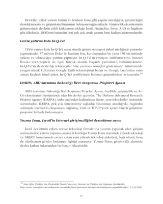 67
Devletler, ortak yatýrým fonlarý ve fonlarýn fonu gibi yapýlar aracýlýðýyla, giriþimciliðin
desteklenmesini ve giriþimlerin finansman bulmasýný saðlamaktadýr. Giriþimcilik ekosisteminin
geliþmesinde devletin ciddi katkýlarýnýn olduðu Ýsrail, Finlandiya, Ýsveç, ABD ve Ýngiltere
gibi ülkelerde, 2000'lerin baþýndan beri pek çok ortak yatýrým fonu faaliyet göstermektedir.
CIA'in yatýrým kolu In-Q-Tel
CIA'in yatýrým kolu In-Q-Tel, uzun süredir giriþim sermayesi þirketi niteliðinde yatýrýmlar
yapmaktadýr. 37 milyon Dolar ile kurulan fon, kuruluþundan bu yana 150’nin üstünde
þirkete ve teknolojiye yatýrým yapmýþtýr. In-Q-Tel'in emniyet, istihbarat veya benzeri
hassas teknolojileri ile ilgili birçok alanda baþarýlý yatýrýmlarý bulunmaktadýr.
In-Q-Tel'in desteklediði teknolojiler ülke yararýna sonuçlar göstermiþtir: Günümüzde
yaygýn olarak kullanýlan Google Earth teknolojisini bulan ve Google tarafýndan satýn
alýnan Keyhole isimli þirket, In-Q-Tel portföyünde bulunan giriþimlerden bir tanesidir.55
DARPA, ABD Savunma Bakanlýðý Ýleri Araþtýrma Projeleri Ajansý
ABD Savunma Bakanlýðý Ýleri Araþtýrma Projeleri Ajansý, özellikle giriþimcilik ve Ar-
Ge eksenlerinin kesiþiminde olan bir devlet ajansýdýr. The Defense Advanced Research
Projects Agency (DARPA), ordu tarafýndan kullanýlmak üzere, yeni teknolojiler üretmekle
sorumludur. DARPA, pek çok üniversiteye saðladýðý finansman aracýlýðýyla, bugünkü
anlamýyla Ýnternet'in oluþumunu saðlamýþ, Unix ve TCP/IP'yi de içeren birçok geliþtirme
projesine katkýda bulunmuþtur.
Yozma Fonu, Ýsrail'in Ýnternet giriþimciliðini destekleme aracý
Ýsrail devletinin erken seviye teknoloji firmalarýna yatýrým yapacak olan giriþim
sermayelerine yatýrým yapmasý amacýyla kurduðu Yozma Fonu sayesinde yüksek teknoloji
ve AR&GE konularýnda ortaya çýkan yeni yüksek teknoloji þirketleri, hem ulusal, hem
de uluslararasý giriþim fonlarýnýn ilgisini artýrmýþtýr. Yozma Fonu, giriþimcilik alanýnda
devlet katkýsý bakýmýndan bir baþarý hikayesidir:
55
Sina Afra, Türkiye'nin Önündeki Fýrsat Penceresi: Ýnternet ve Türkiye'nin Yapmasý Gerekenler,
http://www.sinaafra.com/turkiyenin-onundeki-firsat-penceresi-internet-ve-turkiyenin-yapabilecekleri, 12/10/2013
 