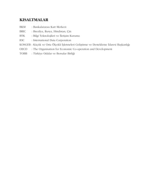 KISALTMALAR
BKM : Bankalararasý Kart Merkezi
BRIC : Brezilya, Rusya, Hindistan, Çin
BTK : Bilgi Teknolojileri ve Ýletiþim Kurumu
IDC : International Data Corporation
KOSGEB : Küçük ve Orta Ölçekli Ýþletmeleri Geliþtirme ve Destekleme Ýdaresi Baþkanlýðý
OECD : The Organisation for Economic Co-operation and Development
TOBB : Türkiye Odalar ve Borsalar Birliði
 
