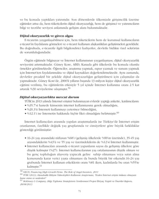 71
ve bu konuda yaptýklarý yatýrýmdýr. Son dönemlerde ülkemizde giriþimcilik üzerine
eðitimler artsa da, hem tüketicilerin dijital okuryazarlýðý, hem de giriþimci ve yatýrýmcýlarýn
bilgi ve tecrübe seviyesi anlamýnda geliþim alaný bulunmaktadýr.
Dijital okuryazarlýk ve güven algýsý
E-ticaretin yaygýnlaþabilmesi için, hem tüketicilerin hem de kurumsal kullanýcýlarýn
e-ticaret'in faydalarýný görmeleri ve e-ticaret kullaným alýþkanlýklarý geliþtirmeleri gereklidir.
Bu doðrultuda, e-ticaretle ilgili bilgilendirici faaliyetler, devletle birlikte özel sektörün
de sorumluluðundadýr.
Örgün eðitimde bilgisayar ve Ýnternet kullanýmýnýn yaygýnlaþmasý, dijital okuryazarlýk
seviyesini artýrmaktadýr. Güney Kore, ABD, Kanada gibi ülkelerde bu konuda olumlu
örnekler görülmektedir. Öðrenciler, araþtýrma yapmak, rapor yazmak ve sunum yapmak
için Ýnternet'ten faydalanmakta ve dijital kaynaklarý deðerlendirmektedir. Ayný zamanda,
devletler proaktif bir þekilde dijital okuryazarlýðýn geliþtirilmesi için çalýþmalar da
yapmaktadýr. Güney Kore'de, 2000'li yýllarýn baþýnda 13 milyon kiþiye dijital okuryazarlýk
eðitimi verilmiþ, bu eðitimlerin etkisiyle 5 yýl içinde Ýnternet kullanma oraný 2.5 kat
artarak %30 seviyelerine ulaþmýþtýr.59
Dijital okuryazarlýkta mevcut durum
TÜÝK'in 2013 yýlýnda Ýnternet eriþimi bulunmayan evlerde yaptýðý ankette, katýlýmcýlarýn:
• %35.7'si hanede kimsenin internet kullanmasýna gerek olmadýðýný,
• %20.3'ü Ýnterneti kullanmayý yeterince bilmediðini,
• %12.1'i ise Ýnternetin hakkýnda hiçbir fikri olmadýðýný belirtmiþtir.60
Ýnternet kullanýcýlarý arasýnda yapýlan araþtýrmalarda ise Türkiye'de Ýnternet eriþim
oranlarýnýn, özellikle deðiþik yaþ gruplarýnda ve cinsiyetlere göre büyük farklýlýklar
gösterdiði görülmüþtür:
• 16-24 yaþ arasýndaki nüfusun %68'i (geliþmiþ ülkelerde %90'ýn üzerinde), 35-45 yaþ
arasýndakilerin %43'ü ve 55 yaþ ve üzerindekilerin de %12'si Ýnternet kullanmýþtýr.
• Ýnternet kullanýcýlarý arasýnda e-ticaret yapanlarýn sayýsý da geliþmiþ ülkelere göre
düþük kalmýþtýr (%27). Ýnternet kullanýcýlarýnýn yaþ ortalamasýnýn düþük olmasý ve
bu genç topluluðun alýþveriþ yapacak gelire sahip olmamasý veya satýn alma
konusunda karar verici yaþta olmamasý da bunda büyük bir etkendir.16-24 yaþ
grubunda Ýnternet kullanan erkeklerin oraný %81 iken, kadýnlarda bu oran %55'te
kalmýþtýr.61
59
OECD, Financing High-Growth Firms. The Role of Angel Investors, 2011
60
TÜÝK (2013), Hanehalký Biliþim Teknolojileri Kullaným Araþtýrmasý, "Evden Ýnternet eriþim imkaný olmayan
hane oraný ve nedenleri"
61
McKinsey & Company, Bilgi Toplumu Stratejisinin Yenilenmesi Projesi Ýhtiyaç Tespiti ve Öneriler Raporu,
28/08/2013
 