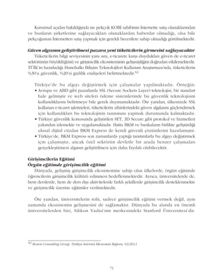 72
Kurumsal açýdan bakýldýðýnda ise pekçok KOBÝ sahibinin Ýnternette satýþ olanaklarýndan
ve bunlarýn þirketlerine saðlayacaklarý olanaklardan haberdar olmadýðý, olsa bile
pekçoðunun Ýnternetten satýþ yapmak için gerekli becerilere sahip olmadýðý görülmektedir.
Güven algýsýnýn geliþtirilmesi pazara yeni tüketicilerin girmesini saðlayacaktýr
Tüketicilerin bilgi seviyesinin yaný sýra, e-ticarete karþý duyduklarý güven de e-ticaret
sektörünün büyüklüðünü ve giriþimcilik ekosisteminin geliþmiþliðini doðrudan etkilemektedir.
TÜÝK'in hazýrladýðý Hanehalký Biliþim Teknolojileri Kullaným Araþtýrmasý'nda, tüketicilerin
%30'u güvenlik, %20'si gizlilik endiþeleri belirtmektedir.62
Türkiye'de bu algýyý deðiþtirmek için çalýþmalar yapýlmaktadýr. Örneðin:
• Avrupa ve ABD gibi pazarlarda SSL (Secure Sockets Layer) teknolojisi, bir standart
hale gelmiþtir ve web siteleri ödeme sistemlerinde bu güvenlik teknolojisini
kullandýklarýný belirtmeye bile gerek duymamaktadýr. Öte yandan, ülkemizde SSL
kullanan e-ticaret iþletmeleri, tüketicilerin zihinlerindeki güven algýlarýný güçlendirmek
için kullandýklarý bu teknolojinin tanýtýmýný yapmak durumunda kalmaktadýr.
• Türkiye güvenlik konusunda geliþtirilen SET, 3D Secure gibi protokol ve hizmetleri
yakýndan izlemekte ve uygulamaktadýr. Hatta BKM ve bankalarýn birlikte geliþtirdiði
ulusal dijital cüzdan BKM Express ile kendi güvenli çözümlerini hazýrlamýþtýr.
• Türkiye'de, BKM Express son zamanlarda yaptýðý tanýtýmlarla bu algýyý deðiþtirmek
için çalýþmýþtýr, ancak özel sektörün devletle bir arada benzer çalýþmalarý
gerçekleþtirmesi algýnýn geliþtirilmesi için daha faydalý olabilecektir.
Giriþimcilerin Eðitimi
Örgün eðitimde giriþimcilik eðitimi
Dünyada, geliþmiþ giriþimcilik ekosistemine sahip olan ülkelerde, örgün eðitimde
öðrencilerin giriþimcilik kültürü edinmesi hedeflenmektedir. Ayrýca, üniversitelerde de,
hem derslerde, hem de ders dýþý aktivitelerde farklý þekillerde giriþimcilik desteklenmekte
ve giriþimcilik üzerine eðitimler verilmektedir.
Öte yandan, üniversitelerin rolü, sadece giriþimcilik eðitimi vermek deðil, ayný
zamanda ekosistemin geliþmesini de saðlamaktýr. Dünyada bu alanda en önemli
üniversitelerden biri, Silikon Vadisi'nin merkezindeki Stanford Üniversitesi'dir.
62
Boston Consulting Group, Türkiye Internet Ekonomisi Raporu, 03/2013
 
