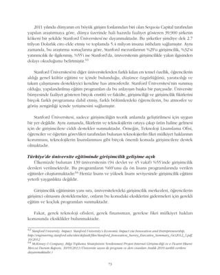 73
2011 yýlýnda dünyanýn en büyük giriþim fonlarýndan biri olan Sequoia Capital tarafýndan
yapýlan araþtýrmaya göre, dünya üzerinde hali hazýrda faaliyet gösteren 39,900 þirketin
kökeni bir þekilde Stanford Üniversitesi'ne dayanmaktadýr. Bu þirketler þimdiye dek 2.7
trilyon Dolarlýk ciro elde etmiþ ve toplamda 5.4 milyon insana istihdam saðlamýþtýr. Ayný
zamanda, bu araþtýrma sonuçlarýna göre, Stanford mezunlarýnýn %29'u giriþimcilik, %32'si
yatýrýmcýlýk ile ilgilenmiþ, %55'i ise Stanford'da, üniversitenin giriþimcilikle yakýn ilgisinden
dolayý okuduðunu belirtmiþtir.63
Stanford Üniversitesi'ni diðer üniversitelerden farklý kýlan en temel özellik, öðrencilerin
aldýðý genel kültür eðitimi ve içinde bulunduðu, düþünce özgürlüðünü, yaratýcýlýðý ve
takým çalýþmasýný destekleyici kendine has atmosferdir. Stanford Üniversitesi'nin sunmuþ
olduðu, yapýlandýrýlmýþ eðitim programlarý da bu anlayýþýn baþka bir parçasýdýr. Üniversite
bünyesinde faaliyet gösteren birçok enstitü ve fakülte, giriþimciliði ve giriþimcilik fikirlerini
birçok farklý programýna dahil etmiþ, farklý bölümlerdeki öðrencilerin, bu atmosfer ve
görüþ zenginliði içinde yetiþmesini saðlamýþtýr.
Stanford Üniversitesi, sadece giriþimciliðin teorik anlamda geliþtirilmesi için uygun
bir yer deðildir. Ayný zamanda, fikirlerin ve teknolojilerin ortaya çýkýp ürün haline gelmesi
için de giriþimcilere ciddi destekler sunmaktadýr. Örneðin, Teknoloji Lisanslama Ofisi,
öðrenciler ve öðretim görevlileri tarafýndan bulunan teknolojierlin fikri mülkiyet haklarýnýn
korunmasý, teknolojilerin lisanslanmasý gibi birçok önemli konuda giriþimcilere destek
olmaktadýr.
Türkiye'de üniversite eðitiminde giriþimcilik geliþime açýk
Ülkemizde bulunan 139 üniversitenin (94 devlet ve 45 vakýf) %55'inde giriþimcilik
dersleri verilmektedir. Bu programlarýn %69'unu da ön lisans programlarýnda verilen
eðitimler oluþturmaktadýr:64 Henüz lisans ve yüksek lisans seviyesinde giriþimcilik eðitimi
yeterli yaygýnlýkta deðildir.
Giriþimcilik eðitiminin yaný sýra, üniversitelerdeki giriþimcilik merkezleri, öðrencilerin
giriþimci olmasýný desteklemekte, onlarýn bu konudaki eksiklerini gidermeleri için gerekli
eðitim ve koçluk programlarý sunmaktadýr.
Fakat, gerek teknoloji ofisleri, gerek finansman, gerekse fikri mülkiyet haklarý
konusunda eksiklikler bulunmaktadýr.
63
Stanford University. Impact: Stanford University's Economic Impact via Innovation and Entrepreneurship,
http://engineering.stanford.edu/sites/default/files/Stanford_Innovation_Survey_Executive_Summary_Oct2012_3.pdf,
10/2012
64
McKinsey & Company, Bilgi Toplumu Stratejisinin Yenilenmesi Projesi Internet Giriþimciliði ve e-Ticaret Ekseni
Mevcut Durum Raporu, 30/05/2013 (Üniversite sayýsý ile program ve ders oranlarý Aralýk 2010 tarihli verilere
dayanmaktadýr.)
 