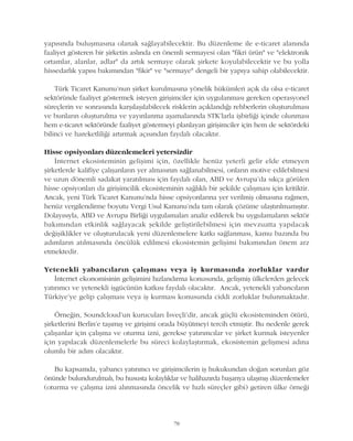 78
yapýsýnda buluþmasýna olanak saðlayabilecektir. Bu düzenleme ile e-ticaret alanýnda
faaliyet gösteren bir þirketin aslýnda en önemli sermayesi olan "fikri ürün" ve "elektronik
ortamlar, alanlar, adlar" da artýk sermaye olarak þirkete koyulabilecektir ve bu yolla
hissedarlýk yapýsý bakýmýndan "fikir" ve "sermaye" dengeli bir yapýya sahip olabilecektir.
Türk Ticaret Kanunu'nun þirket kurulmasýna yönelik hükümleri açýk da olsa e-ticaret
sektöründe faaliyet göstermek isteyen giriþimciler için uygulanmasý gereken operasyonel
süreçlerin ve sonrasýnda karþýlaþýlabilecek risklerin açýklandýðý rehberlerin oluþturulmasý
ve bunlarýn oluþturulma ve yayýnlanma aþamalarýnda STK'larla iþbirliði içinde olunmasý
hem e-ticaret sektöründe faaliyet göstermeyi planlayan giriþimciler için hem de sektördeki
bilinci ve hareketliliði artýrmak açýsýndan faydalý olacaktýr.
Hisse opsiyonlarý düzenlemeleri yetersizdir
Ýnternet ekosisteminin geliþimi için, özellikle henüz yeterli gelir elde etmeyen
þirketlerde kalifiye çalýþanlarýn yer almasýnýn saðlanabilmesi, onlarýn motive edilebilmesi
ve uzun dönemli sadakat yaratýlmasý için faydalý olan, ABD ve Avrupa'da sýkça görülen
hisse opsiyonlarý da giriþimcilik ekosisteminin saðlýklý bir þekilde çalýþmasý için kritiktir.
Ancak, yeni Türk Ticaret Kanunu'nda hisse opsiyonlarýna yer verilmiþ olmasýna raðmen,
henüz vergilendirme boyutu Vergi Usul Kanunu'nda tam olarak çözüme ulaþtýrýlmamýþtýr.
Dolayýsýyla, ABD ve Avrupa Birliði uygulamalarý analiz edilerek bu uygulamalarýn sektör
bakýmýndan etkinlik saðlayacak þekilde geliþtirilebilmesi için mevzuatta yapýlacak
deðiþiklikler ve oluþturulacak yeni düzenlemelere katký saðlanmasý, kamu bazýnda bu
adýmlarýn atýlmasýnda öncülük edilmesi ekosistemin geliþimi bakýmýndan önem arz
etmektedir.
Yetenekli yabancýlarýn çalýþmasý veya iþ kurmasýnda zorluklar vardýr
Ýnternet ekonomisinin geliþimini hýzlandýrma konusunda, geliþmiþ ülkelerden gelecek
yatýrýmcý ve yetenekli iþgücünün katkýsý faydalý olacaktýr. Ancak, yetenekli yabancýlarýn
Türkiye'ye gelip çalýþmasý veya iþ kurmasý konusunda ciddi zorluklar bulunmaktadýr.
Örneðin, Soundcloud'un kurucularý Ýsveçli'dir, ancak güçlü ekosisteminden ötürü,
þirketlerini Berlin'e taþýmýþ ve giriþimi orada büyütmeyi tercih etmiþtir. Bu nedenle gerek
çalýþanlar için çalýþma ve oturma izni, gerekse yatýrýmcýlar ve þirket kurmak isteyenler
için yapýlacak düzenlemelerle bu süreci kolaylaþtýrmak, ekosistemin geliþmesi adýna
olumlu bir adým olacaktýr.
Bu kapsamda, yabancý yatýrýmcý ve giriþimcilerin iþ hukukundan doðan sorunlarý göz
önünde bulundurulmalý, bu hususta kolaylýklar ve halihazýrda baþarýya ulaþmýþ düzenlemeler
(oturma ve çalýþma izni alýnmasýnda öncelik ve hýzlý süreçler gibi) getiren ülke örneði
 