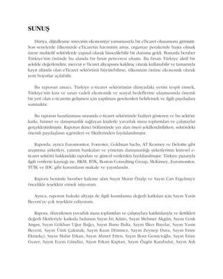 SUNUÞ
Dünya, dijitalleþme sürecinin ekonomiye yansýmasýyla bir eTicaret oluþumuna girmiþtir.
Son senelerde ülkemizde eTicaretin hacminin artýþý, organize perakende baþta olmak
üzere muhtelif sektörlerde yapýsal olarak hissedilebilir bir duruma geldi. Bununla beraber
Türkiye'nin önünde bu alanda bir fýrsat penceresi oluþtu. Bu fýrsatý Türkiye aktif bir
þekilde deðerlendirir, mevcut e-Ticaret altyapýsýný kaldýraç olarak kullanabilir ve tamamýyla
kayýt altýnda olan eTicaret sektörünü büyütebilirse, ülkemizin önüne ekonomik olarak
yeni boyutlar açýlabilir.
Bu raporun amacý, Türkiye e-ticaret sektörünün dünyadaki yerini tespit etmek,
Türkiye'nin kýsa ve uzun vadeli ekonomik ve sosyal hedeflerine ulaþmasýnda önemli
bir yeri olan e-ticaretin geliþmesi için yapýlmasý gerekenleri belirlemek ve ilgili paydaþlara
sunmaktýr.
Bu raporun hazýrlanmasý sýrasýnda e-ticaret sektöründe faaliyet gösteren ve bu sektöre
katký, hizmet ve danýþmanlýk saðlayan kiþilerle yuvarlak masa toplantýlarý ve çalýþtaylar
gerçekleþtirilmiþtir. Raporun ikinci bölümünde yer alan öneri þekillendirilirken, sektördeki
önemli paydaþlarýn içgörüleri ve fikirlerinden faydalanýlmýþtýr.
Raporda, ayrýca Euromonitor, Forrester, Goldman Sachs, AT Kearney ve Deloitte gibi
araþtýrma þirketleri, yatýrým bankalarý ve yönetim danýþmanlýðý þirketlerinin küresel e-
ticaret sektörü hakkýndaki raporlarý ve güncel verilerden faydalanýlmýþtýr. Türkiye pazarýyla
ilgili verilerin kaynaðý ise, BKM, BTK, Boston Consulting Group, McKinsey, Euromonitor,
TÜÝK ve IDC gibi kurumlarýn makale ve yayýnlarýdýr.
Raporu benimle beraber kaleme alan Sayýn Murat Özalp ve Sayýn Can Ergelmiþ'e
öncelikle teþekkür etmek istiyorum.
Ayrýca, raporun hukuki altyapý ile ilgili kýsýmlarýna deðerli katkýlarý için Sayýn Yasin
Beceni'ye çok teþekkür ediyorum.
Rapora, düzenlenen yuvarlak masa toplantýlarý ve çalýþtaylara katýlýmlarýyla ve ilettikleri
deðerli fikirleriyle katkýda bulunan Sayýn Ýzi Adato, Sayýn Mehmet Akgün, Sayýn Cenk
Angýn, Sayýn Gökhan Uður Baðcý, Sayýn Banu Balta, Sayýn Ýlker Baydar, Sayýn Yasin
Beceni, Sayýn Ümit Çakmak, Sayýn Kaan Dönmez, Sayýn Zeynep Dura, Sayýn Emre
Ekmekçi, Sayýn Mahir Erkan, Sayýn Ahmet Erten, Sayýn Bora Gemicioðlu, Sayýn Emre
Guzer, Sayýn Ecem Gündüz, Sayýn Erkan Kaptan, Sayýn Özgür Karabulut, Sayýn Aslý
 