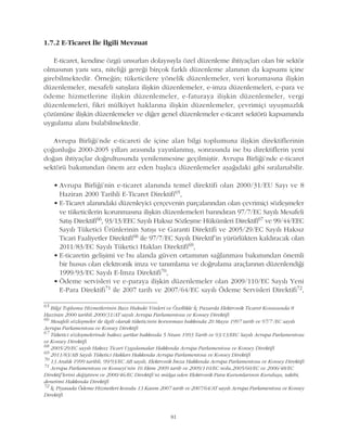 81
1.7.2 E-Ticaret Ýle Ýlgili Mevzuat
E-ticaret, kendine özgü unsurlarý dolayýsýyla özel düzenleme ihtiyaçlarý olan bir sektör
olmasýnýn yaný sýra, niteliði gereði birçok farklý düzenleme alanýnýn da kapsamý içine
girebilmektedir. Örneðin; tüketicilere yönelik düzenlemeler, veri korumasýna iliþkin
düzenlemeler, mesafeli satýþlara iliþkin düzenlemeler, e-imza düzenlemeleri, e-para ve
ödeme hizmetlerine iliþkin düzenlemeler, e-faturaya iliþkin düzenlemeler, vergi
düzenlemeleri, fikri mülkiyet haklarýna iliþkin düzenlemeler, çevrimiçi uyuþmazlýk
çözümüne iliþkin düzenlemeler ve diðer genel düzenlemeler e-ticaret sektörü kapsamýnda
uygulama alaný bulabilmektedir.
Avrupa Birliði'nde e-ticareti de içine alan bilgi toplumuna iliþkin direktiflerinin
çoðunluðu 2000-2005 yýllarý arasýnda yayýnlanmýþ, sonrasýnda ise bu direktiflerin yeni
doðan ihtiyaçlar doðrultusunda yenilenmesine geçilmiþtir. Avrupa Birliði'nde e-ticaret
sektörü bakýmýndan önem arz eden baþlýca düzenlemeler aþaðýdaki gibi sýralanabilir.
• Avrupa Birliði'nin e-ticaret alanýnda temel direktifi olan 2000/31/EU Sayý ve 8
Haziran 2000 Tarihli E-Ticaret Direktifi65,
• E-Ticaret alanýndaki düzenleyici çerçevenin parçalarýndan olan çevrimiçi sözleþmeler
ve tüketicilerin korunmasýna iliþkin düzenlemeleri barýndýran 97/7/EC Sayýlý Mesafeli
Satýþ Direktifi66, 93/13/EEC Sayýlý Haksýz Sözleþme Hükümleri Direktifi67 ve 99/44/EEC
Sayýlý Tüketici Ürünlerinin Satýþý ve Garanti Direktifi ve 2005/29/EC Sayýlý Haksýz
Ticari Faaliyetler Direktifi68 ile 97/7/EC Sayýlý Direktif'in yürürlükten kaldýracak olan
2011/83/EC Sayýlý Tüketici Haklarý Direktifi69,
• E-ticaretin geliþimi ve bu alanda güven ortamýnýn saðlanmasý bakýmýndan önemli
bir husus olan elektronik imza ve tanýmlama ve doðrulama araçlarýnýn düzenlendiði
1999/93/EC Sayýlý E-Ýmza Direktifi70,
• Ödeme servisleri ve e-paraya iliþkin düzenlemeler olan 2009/110/EC Sayýlý Yeni
E-Para Direktifi71 ile 2007 tarih ve 2007/64/EC sayýlý Ödeme Servisleri Direktifi72,
65
Bilgi Toplumu Hizmetlerinin Bazý Hukuki Yönleri ve Özellikle Ýç Pazarda Elektronik Ticaret Konusunda 8
Haziran 2000 tarihli 2000/31/AT sayýlý Avrupa Parlamentosu ve Konsey Direktifi
66
Mesafeli sözleþmeler ile ilgili olarak tüketicinin korunmasý hakkýnda 20 Mayýs 1997 tarih ve 97/7 /EC sayýlý
Avrupa Parlamentosu ve Konsey Direktifi
67
Tüketici sözleþmelerinde haksýz þartlar hakkýnda 5 Nisan 1993 Tarih ve 93/13/EEC Sayýlý Avrupa Parlamentosu
ve Konsey Direktifi
68
2005/29/EC sayýlý Haksýz Ticari Uygulamalar Hakkýnda Avrupa Parlamentosu ve Konsey Direktifi
69
2011/83/AB Sayýlý Tüketici Haklarý Hakkýnda Avrupa Parlamentosu ve Konsey Direktifi
70
13 Aralýk 1999 tarihli, 99/93/EC AB sayýlý, Elektronik Ýmza Hakkýnda Avrupa Parlamentosu ve Konsey Direktifi
71
Avrupa Parlamentosu ve Konseyi'nin 16 Ekim 2009 tarih ve 2009/110/EC nolu,2005/60/EC ve 2006/48/EC
Direktif'lerini deðiþtiren ve 2000/46/EC Direktifi'ni mülga eden Elektronik Para Kurumlarýnýn Kuruluþu, takibi,
denetimi Hakkýnda Direktifi
72
Ýç Piyasada Ödeme Hizmetleri konulu 13 Kasým 2007 tarih ve 2007/64/AT sayýlý Avrupa Parlamentosu ve Konsey
Direktifi
 