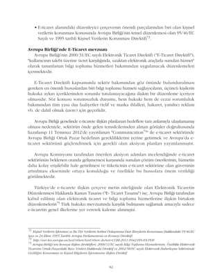 • E-ticaret alanýndaki düzenleyici çerçevenin önemli parçalarýndan biri olan kiþisel
verilerin korunmasý konusunda Avrupa Birliði'nin temel düzenlemesi olan 95/46/EC
Sayýlý ve 1995 tarihli Kiþisel Verilerin Korunmasý Direktifi73.
Avrupa Birliði'nde E-Ticaret mevzuatý
Avrupa Birliði'nin 2000/31/EC sayýlý Elektronik Ticaret Direktifi ("E-Ticaret Direktifi"),
"kullanýcýnýn talebi üzerine ücret karþýlýðýnda, uzaktan elektronik araçlarla sunulan hizmet"
olarak tanýmlanan bilgi toplumu hizmetleri bakýmýndan uygulanacak düzenlemeleri
içermektedir.
E-Ticaret Direktifi kapsamýnda sektör bakýmýndan göz önünde bulundurulmasý
gereken en önemli hususlardan biri bilgi toplumu hizmeti saðlayýcýlarýn, üçüncü kiþilerin
hukuka aykýrý içeriklerinden sorumlu tutulamayacaðýna iliþkin bir düzenleme içeriyor
olmasýdýr. Söz konusu sorumsuzluk durumu, hem hukuki hem de cezai sorumluluk
bakýmýndan tüm yasa dýþý faaliyetler (telif ve marka ihlalleri, hakaret, yanýltýcý reklam
vb. de dahil olmak üzere) için geçerlidir.
Avrupa Birliði genelinde e-ticarete iliþkin planlanan hedeflere tam anlamýyla ulaþýlamamýþ
olmasý nedeniyle, sektörün önde gelen temsilcilerinden alýnan görüþler doðrultusunda
hazýrlanýp 11 Temmuz 2012'de yayýnlanan "Communication74" ile e-ticaret sektöründe
Avrupa Birliði Ortak Pazar hedefinin gerekliliklerini yerine getirmek ve Avrupa'da e-
ticaret sektörünü güçlendirmek için gerekli olan aksiyon planlarý yayýmlanmýþtýr.
Avrupa Komisyonu tarafýndan önerilen aksiyon adýmlarý incelendiðinde e-ticaret
sektörünün beklenen oranda geliþmemesi karþýsýnda sunulan çözüm önerilerinin, hizmetin
daha kolay eriþilebilir hale getirilmesi ve tüketicinin e-ticaret sektörüne olan güveninin
artýrýlmasý ekseninde ortaya konulduðu ve özellikle bu hususlara önem verildiði
görülmektedir.
Türkiye'de e-ticarete iliþkin çerçeve metin niteliðinde olan Elektronik Ticaretin
Düzenlenmesi Hakkýnda Kanun Tasarýsý ("E- Ticaret Tasarýsý") ise, Avrupa Birliði tarafýndan
kabul edilmiþ olan elektronik ticaret ve bilgi toplumu hizmetlerine iliþkin birtakým
düzenlemelerin75 Türk hukuku mevzuatýnda karþýlýk bulmasýný saðlamak amacýyla sadece
e-ticaretin genel ilkelerine yer vererek kaleme alýnmýþtýr.
73
Kiþisel Verilerin Ýþlenmesi ve Bu Tür Verilerin Serbest Dolaþýmýna Dair Bireylerin Korunmasý Hakkýndaki 95/46/EC
Sayý ve 24 Ekim 1995 Tarihli Avrupa Parlamentosu ve Konseyi Direktifi
74
http://eur-lex.europa.eu/LexUriServ/LexUriServ.do?uri=COM:2011:0942:FIN:EN:PDF
75
Avrupa Birliði'nin konuya iliþkin direktifleri; 2000/31/EC sayýlý Bilgi Toplumu Hizmetlerinin, Özellikle Elektronik
Ticaretin Ortak Pazardaki Bazý Yönleri Hakkýnda Direktif ve 2002/58/EC sayýlý Elektronik Haberleþme Sektöründe
Gizliliðin Korunmasý ve Kiþisel Bilgilerin Ýþlenmesine iliþkin Direktif
82
 