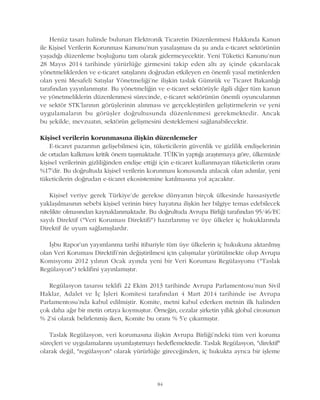 Henüz tasarý halinde bulunan Elektronik Ticaretin Düzenlenmesi Hakkýnda Kanun
ile Kiþisel Verilerin Korunmasý Kanunu'nun yasalaþmasý da þu anda e-ticaret sektörünün
yaþadýðý düzenleme boþluðunu tam olarak gidermeyecektir. Yeni Tüketici Kanunu'nun
28 Mayýs 2014 tarihinde yürürlüðe girmesini takip eden altý ay içinde çýkarýlacak
yönetmeliklerden ve e-ticaret satýþlarýný doðrudan etkileyen en önemli yasal metinlerden
olan yeni Mesafeli Satýþlar Yönetmeliði'ne iliþkin taslak Gümrük ve Ticaret Bakanlýðý
tarafýndan yayýnlanmýþtýr. Bu yönetmeliðin ve e-ticaret sektörüyle ilgili diðer tüm kanun
ve yönetmeliklerin düzenlenmesi sürecinde, e-ticaret sektörünün önemli oyuncularýnýn
ve sektör STK'larýnýn görüþlerinin alýnmasý ve gerçekleþtirilen geliþtirmelerin ve yeni
uygulamalarýn bu görüþler doðrultusunda düzenlenmesi gerekmektedir. Ancak
bu þekilde, mevzuatýn, sektörün geliþmesini desteklemesi saðlanabilecektir.
Kiþisel verilerin korunmasýna iliþkin düzenlemeler
E-ticaret pazarýnýn geliþebilmesi için, tüketicilerin güvenlik ve gizlilik endiþelerinin
de ortadan kalkmasý kritik önem taþýmaktadýr. TÜÝK'in yaptýðý araþtýrmaya göre, ülkemizde
kiþisel verilerinin gizliliðinden endiþe ettiði için e-ticaret kullanmayan tüketicilerin oraný
%17'dir. Bu doðrultuda kiþisel verilerin korunmasý konusunda atýlacak olan adýmlar, yeni
tüketicilerin doðrudan e-ticaret ekosistemine katýlmasýna yol açacaktýr.
Kiþisel veriye gerek Türkiye'de gerekse dünyanýn birçok ülkesinde hassasiyetle
yaklaþýlmasýnýn sebebi kiþisel verinin birey hayatýna iliþkin her bilgiye temas edebilecek
nitelikte olmasýndan kaynaklanmaktadýr. Bu doðrultuda Avrupa Birliði tarafýndan 95/46/EC
sayýlý Direktif ("Veri Korumasý Direktifi") hazýrlanmýþ ve üye ülkeler iç hukuklarýnda
Direktif ile uyum saðlamýþlardýr.
Ýþbu Rapor'un yayýmlanma tarihi itibariyle tüm üye ülkelerin iç hukukuna aktarýlmýþ
olan Veri Korumasý Direktifi'nin deðiþtirilmesi için çalýþmalar yürütülmekte olup Avrupa
Komisyonu 2012 yýlýnýn Ocak ayýnda yeni bir Veri Korumasý Regülasyonu ("Taslak
Regülasyon") teklifini yayýnlamýþtýr.
Regülasyon tasarýsý teklifi 22 Ekim 2013 tarihinde Avrupa Parlamentosu'nun Sivil
Haklar, Adalet ve Ýç Ýþleri Komitesi tarafýndan 4 Mart 2014 tarihinde ise Avrupa
Parlamentosu'nda kabul edilmiþtir. Komite, metni kabul ederken metnin ilk halinden
çok daha aðýr bir metin ortaya koymuþtur. Örneðin, cezalar þirketin yýllýk global cirosunun
% 2'si olarak belirlenmiþ iken, Komite bu oraný % 5'e çýkarmýþtýr.
Taslak Regülasyon, veri korumasýna iliþkin Avrupa Birliði'ndeki tüm veri koruma
süreçleri ve uygulamalarýný uyumlaþtýrmayý hedeflemektedir. Taslak Regülasyon, "direktif"
olarak deðil, "regülasyon" olarak yürürlüðe gireceðinden, iç hukukta ayrýca bir iþleme
84
 