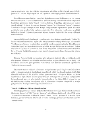 gerek olmaksýzýn tüm üye ülkeler bakýmýndan yürürlük tarihi itibariyle geçerli hale
gelecektir. Taslak Regülasyon'un 2015 yýlýnda yürürlüðe girmesi beklenmektedir.
Türk Hukuku açýsýndan ise, kiþisel verilerin korunmasýna iliþkin çerçeve bir kanun
bulunmamaktadýr. 7 Eylül 2003 tarihinde Adalet Bakanlýðý tarafýndan hazýrlýk çalýþmalarý
baþlatýlan, günümüze kadar birçok versiyon halinde deðiþikliðe uðrayarak son haline
getirilen Kiþisel Verilerin Korunmasý Kanunu Tasarýsý ("Veri Korumasý Tasarýsý") Bakanlar
Kurulu'nda imzaya açýlmýþtýr. Gerek Avrupa Birliði ilerleme raporlarýnda gerek hükümet
politikalarýnda gerekse bilgi toplumu stratejisi eylem planýnda yasalaþmasý gerektiði
belirtilen Kiþisel Verilerin Korunmasý Kanun Tasarýsý halen Meclise sevk edilmeyi
beklemektedir.
Avrupa Birliði tarafýndan her yýl yayýmlanmakta olan ilerleme raporlarýnda Türkiye'de
kiþisel verilerin korunmasýna iliþkin özel bir düzenlemeye ihtiyaç duyulduðu, bu nedenle
Veri Korumasý Tasarýsý yasalaþtýrýlma gerekliliði ýsrarla vurgulanmaktadýr. Türk Hukuku
açýsýndan kiþisel verilerin korunmasýna yönelik Avrupa Birliði veri korumasýna iliþkin
mevzuat ile uyumlu ve yürürlükte olan belirli bir yasanýn olmamasýnýn sakýncalarýndan
birisi Avrupa Birliði ülkelerinden veri transferi gerçekleþtirilmesi hususunda ortaya
çýkmaktadýr.
Türkiye Avrupa Birliði mevzuatýna göre güvensiz üçüncü ülke sayýldýðýndan AB
ülkelerinden ülkemize veri transferi yapýlamamakta, saygýn þirketler Avrupa Birliði veri
korumasý hukukuna göre güvensiz statüsünde olan Türkiye üzerinden operasyon
yürütmek istememektedir.
Ülkemizde kiþisel verilerin korunmasý ile ilgili net bir yasal çerçeve olmamasýndan
dolayý e-ticaret sektörü de dahil olmak üzere birçok sektör bu düzenlemelerin belirlediði
ilkeselliklerden uzak bir þekilde faaliyet göstermektedir. Dünyada, kiþisel verilerin
iþlenmesiyle ilgili ilkesel esaslar gözetilmeden herhangi bir iþ kolunda faaliyetlerde
bulunulmadýðý gerçeði göz önünde bulundurulursa bu ilkesellikleri ortaya koyan
düzenleme çerçevesinin yokluðunun Türk iþ dünyasýnýn dünya ile entegre bir iþ pratiði
geliþtirmesine de engel olabileceði söylenebilecektir.
Tüketici haklarýna iliþkin düzenlemeler
Yürürlüðe girmesiyle birlikte 23 Þubat 1995 tarihli 4077 sayýlý Tüketicinin Korunmasý
Hakkýnda Kanun'u ("Eski Tüketici Kanunu") yürürlükten kaldýracak olan 6502 sayýlý
Tüketicinin Korunmasý Hakkýnda Kanun ("Yeni Tüketici Kanunu") 28 Kasým 2013
tarihinde, yayýmý tarihinden itibaren altý ay sonra yürürlüðe girmek üzere Resmi Gazete'de
yayýnlanmýþtýr.
85
 