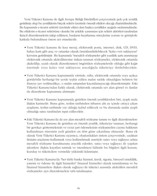 Yeni Tüketici Kanunu ile ilgili Avrupa Birliði Direktifleri çerçevesinde pek çok yenilik
getirilmiþ olup bu yeniliklerin birçok sektör üzerinde önemli etkileri olacaðý düþünülmektedir.
Bu kapsamda e-ticaret sektörü üzerinde etkisi olan baþlýca yenilikler aþaðýda sýralanmaktadýr.
Bu etkilerin e-ticaret sektörüne olumlu bir þekilde yansýmasý için sektör aktörleri tarafýndan
ikincil düzenlemelerin takip edilmesi, bunlarýn hazýrlanma süreçlerine yorum ve görüþlerle
katkýda bulunulmasý önem arz etmektedir.
• Yeni Tüketici kanunu ile kýsa mesaj, elektronik posta, internet, disk, CD, DVD,
hafýza kartý gibi araç ve ortamlar olarak örneklendirilebilecek "kalýcý veri saklayýcýsý"
kavramý getirilmiþtir. Bu kapsamda "mesafeli sözleþmeler gibi yazýlýlýk þartý aranmayýp
elektronik ortamda akdedilmesine imkan tanýnan sözleþmeler, elektronik ortamda
akdedilip, yazýlý olarak düzenlenmesi öngörülen sözleþmelerde olduðu gibi kaðýt
üzerinde veya kalýcý veri saklayýcýsý aracýlýðýyla tüketiciye iletilebilecektir.
• Yeni Tüketici Kanunu kapsamýnda vitrinde, rafta, elektronik ortamda veya açýkça
görülebilir herhangi bir yerde teþhir edilen malýn satýlýk olmadýðýný belirten bir
ibareye yer verilmedikçe, o malýn satýþýndan kaçýnýlamayacaðý düzenlenmiþtir. Eski
Tüketici Kanunu'ndan farklý olarak, elektronik ortamda yer alan görsel ve ilanlar
da düzenleme kapsamýna alýnmýþtýr.
• Yeni Tüketici Kanunu kapsamýnda getirilen önemli yeniliklerden biri, ayýplý mala
iliþkin karinedir. Buna göre, teslim tarihinden itibaren altý ay içinde ortaya çýkan
ayýplarýn, teslim tarihinde var olduðu kabul edilecek ve bu durumda malýn ayýplý
olmadýðý satýcý tarafýndan ispat edilecektir.
• Eski Tüketici Kanunu'da da yer alan mesafeli sözleþme tanýmý ve ilgili düzenlemelere
Yeni Tüketici Kanunu ile getirilen en önemli yenilik, tüketiciye tanýnan, herhangi
bir gerekçe göstermeksizin ve cezai þart ödemeksizin sözleþmeden cayma hakkýnýn
kullanýlmasý süresinin yedi günden on dört güne çýkarýlmýþ olmasýdýr. Buna ek
olarak Yeni Tüketici Kanunu uyarýnca, oluþturduklarý sistem çerçevesinde, uzaktan
iletiþim araçlarýný kullanmak veya kullandýrmak suretiyle satýcý veya saðlayýcý adýna
mesafeli sözleþme kurulmasýna aracýlýk edenler, satýcý veya saðlayýcý ile yapýlan
iþlemlere iliþkin kayýtlarý tutmak ve istenilmesi hâlinde bu bilgileri ilgili kurum,
kuruluþ ve tüketicilere vermekle yükümlü kýlýnmýþtýr.
• Yeni Tüketici Kanunu'da "her türlü banka hizmeti, kredi, sigorta, bireysel emeklilik,
yatýrým ve ödeme ile ilgili hizmetler" finansal hizmetler olarak tanýmlanmýþ ve bu
finansal hizmetlere iliþkin olarak saðlayýcý ile tüketici arasýnda akdedilen mesafeli
sözleþmeler ayrý düzenlemelere tabi tutulmuþtur.
86
 