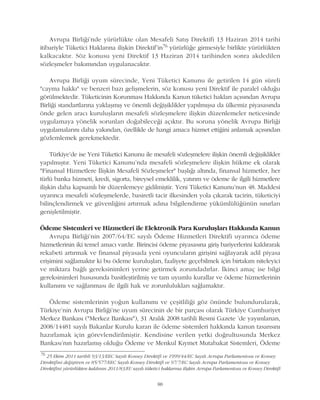 Avrupa Birliði'nde yürürlükte olan Mesafeli Satýþ Direktifi 13 Haziran 2014 tarihi
itibariyle Tüketici Haklarýna iliþkin Direktif'in76 yürürlüðe girmesiyle birlikte yürürlükten
kalkacaktýr. Söz konusu yeni Direktif 13 Haziran 2014 tarihinden sonra akdedilen
sözleþmeler bakýmýndan uygulanacaktýr.
Avrupa Birliði uyum sürecinde, Yeni Tüketici Kanunu ile getirilen 14 gün süreli
"cayma hakký" ve benzeri bazý geliþmelerin, söz konusu yeni Direktif ile paralel olduðu
görülmektedir. Tüketicinin Korunmasý Hakkýnda Kanun tüketici haklarý açýsýndan Avrupa
Birliði standartlarýna yaklaþmýþ ve önemli deðiþiklikler yapýlmýþsa da ülkemiz piyasasýnda
önde gelen aracý kuruluþlarýn mesafeli sözleþmelere iliþkin düzenlemeler neticesinde
uygulamaya yönelik sorunlarý doðabileceði açýktýr. Bu soruna yönelik Avrupa Birliði
uygulamalarýný daha yakýndan, özellikle de hangi amaca hizmet ettiðini anlamak açýsýndan
gözlemlemek gerekmektedir.
Türkiye'de ise Yeni Tüketici Kanunu ile mesafeli sözleþmelere iliþkin önemli deðiþiklikler
yapýlmýþtýr. Yeni Tüketici Kanunu'nda mesafeli sözleþmelere iliþkin hükme ek olarak
"Finansal Hizmetlere Ýliþkin Mesafeli Sözleþmeler" baþlýðý altýnda, finansal hizmetler, her
türlü banka hizmeti, kredi, sigorta, bireysel emeklilik, yatýrým ve ödeme ile ilgili hizmetlere
iliþkin daha kapsamlý bir düzenlemeye gidilmiþtir. Yeni Tüketici Kanunu'nun 48. Maddesi
uyarýnca mesafeli sözleþmelerde, basiretli tacir ilkesinden yola çýkarak tacirin, tüketiciyi
bilinçlendirmek ve güvenliðini artýrmak adýna bilgilendirme yükümlülüðünün sýnýrlarý
geniþletilmiþtir.
Ödeme Sistemleri ve Hizmetleri ile Elektronik Para Kuruluþlarý Hakkýnda Kanun
Avrupa Birliði'nin 2007/64/EC sayýlý Ödeme Hizmetleri Direktifi uyarýnca ödeme
hizmetlerinin iki temel amacý vardýr. Birincisi ödeme piyasasýna giriþ bariyerlerini kaldýrarak
rekabeti artýrmak ve finansal piyasada yeni oyuncularýn giriþini saðlayarak adil piyasa
eriþimini saðlamaktýr ki bu ödeme kuruluþlarý, faaliyete geçebilmek için birtakým niteleyici
ve miktara baðlý gereksinimleri yerine getirmek zorundadýrlar. Ýkinci amaç ise bilgi
gereksinimleri hususunda basitleþtirilmiþ ve tam uyumlu kurallar ve ödeme hizmetlerinin
kullanýmý ve saðlanmasý ile ilgili hak ve zorunluluklarý saðlamaktýr.
Ödeme sistemlerinin yoðun kullanýmý ve çeþitliliði göz önünde bulundurularak,
Türkiye'nin Avrupa Birliði'ne uyum sürecinin de bir parçasý olarak Türkiye Cumhuriyet
Merkez Bankasý ("Merkez Bankasý"), 31 Aralýk 2008 tarihli Resmi Gazete 'de yayýmlanan,
2008/14481 sayýlý Bakanlar Kurulu kararý ile ödeme sistemleri hakkýnda kanun tasarýsýný
hazýrlamak için görevlendirilmiþtir. Kendisine verilen yetki doðrultusunda Merkez
Bankasý'nýn hazýrlamýþ olduðu Ödeme ve Menkul Kýymet Mutabakat Sistemleri, Ödeme
88
76
25 Ekim 2011 tarihli 93/13/EEC Sayýlý Konsey Direktifi ve 1999/44/EC Sayýlý Avrupa Parlamentosu ve Konsey
Direktifini deðiþtiren ve 85/577/EEC Sayýlý Konsey Direktifi ve 97/7/EC Sayýlý Avrupa Parlamentosu ve Konsey
Direktifini yürürlükten kaldýran 2011/83/EU sayýlý tüketici haklarýna iliþkin Avrupa Parlamentosu ve Konsey Direktifi
 