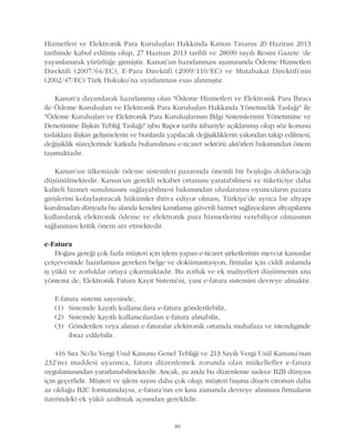 Hizmetleri ve Elektronik Para Kuruluþlarý Hakkýnda Kanun Tasarýsý 20 Haziran 2013
tarihinde kabul edilmiþ olup, 27 Haziran 2013 tarihli ve 28690 sayýlý Resmi Gazete 'de
yayýmlanarak yürürlüðe girmiþtir. Kanun'un hazýrlanmasý aþamasýnda Ödeme Hizmetleri
Direktifi (2007/64/EC), E-Para Direktifi (2009/110/EC) ve Mutabakat Direktifi'nin
(2002/47/EC) Türk Hukuku'na uyarlanmasý esas alýnmýþtýr.
Kanun'a dayanýlarak hazýrlanmýþ olan "Ödeme Hizmetleri ve Elektronik Para Ýhracý
ile Ödeme Kuruluþlarý ve Elektronik Para Kuruluþlarý Hakkýnda Yönetmelik Taslaðý" ile
"Ödeme Kuruluþlarý ve Elektronik Para Kuruluþlarýnýn Bilgi Sistemlerinin Yönetimine ve
Denetimine Ýliþkin Teblið Taslaðý" iþbu Rapor tarihi itibariyle açýklanmýþ olup söz konusu
taslaklara iliþkin geliþmelerin ve bunlarda yapýlacak deðiþikliklerin yakýndan takip edilmesi,
deðiþiklik süreçlerinde katkýda bulunulmasý e-ticaret sektörü aktörleri bakýmýndan önem
taþýmaktadýr.
Kanun'un ülkemizde ödeme sistemleri pazarýnda önemli bir boþluðu dolduracaðý
düþünülmektedir. Kanun'un gerekli rekabet ortamýný yaratabilmesi ve tüketiciye daha
kaliteli hizmet sunulmasýný saðlayabilmesi bakýmýndan uluslararasý oyuncularýn pazara
giriþlerini kolaylaþtýracak hükümler ihtiva ediyor olmasý, Türkiye'de ayrýca bir altyapý
kurulmadan dünyada bu alanda kendini kanýtlamýþ güvenli hizmet saðlayýcýlarýn altyapýlarýný
kullanýlarak elektronik ödeme ve elektronik para hizmetlerini verebiliyor olmasýnýn
saðlanmasý kritik önem arz etmektedir.
e-Fatura
Doðasý gereði çok fazla müþteri için iþlem yapan e-ticaret þirketlerinin mevcut kanunlar
çerçevesinde hazýrlamasý gereken belge ve dokümantasyon, firmalar için ciddi anlamda
iþ yükü ve zorluklar ortaya çýkarmaktadýr. Bu zorluk ve ek maliyetleri düþürmenin ana
yöntemi de, Elektronik Fatura Kayýt Sistemi'ni, yani e-fatura sistemini devreye almaktýr.
E-fatura sistemi sayesinde,
(1) Sistemde kayýtlý kullanýcýlara e-fatura gönderilebilir,
(2) Sistemde kayýtlý kullanýcýlardan e-fatura alýnabilir,
(3) Gönderilen veya alýnan e-faturalar elektronik ortamda muhafaza ve istendiginde
ibraz edilebilir.
416 Sýra No'lu Vergi Usul Kanunu Genel Tebliði ve 213 Sayýlý Vergi Usül Kanunu'nun
232'nci maddesi uyarýnca, fatura düzenlemek zorunda olan mükellefler e-fatura
uygulamasýndan yararlanabilmektedir. Ancak, þu anda bu düzenleme sadece B2B dünyasý
için geçerlidir. Müþteri ve iþlem sayýsý daha çok olup, müþteri baþýna düþen cironun daha
az olduðu B2C formatýndaysa, e-fatura'nýn en kýsa zamanda devreye alýnmasý firmalarýn
üzerindeki ek yükü azaltmak açýsýndan gereklidir.
89
 