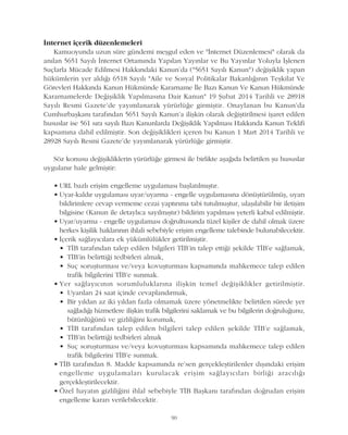 Ýnternet içerik düzenlemeleri
Kamuoyunda uzun süre gündemi meþgul eden ve "Ýnternet Düzenlemesi" olarak da
anýlan 5651 Sayýlý Ýnternet Ortamýnda Yapýlan Yayýnlar ve Bu Yayýnlar Yoluyla Ýþlenen
Suçlarla Mücade Edilmesi Hakkýndaki Kanun'da ("5651 Sayýlý Kanun") deðiþiklik yapan
hükümlerin yer aldýðý 6518 Sayýlý "Aile ve Sosyal Politikalar Bakanlýðýnýn Teþkilat Ve
Görevleri Hakkýnda Kanun Hükmünde Kararname Ýle Bazý Kanun Ve Kanun Hükmünde
Kararnamelerde Deðiþiklik Yapýlmasýna Dair Kanun" 19 Þubat 2014 Tarihli ve 28918
Sayýlý Resmi Gazete'de yayýmlanarak yürürlüðe girmiþtir. Onaylanan bu Kanun'da
Cumhurbaþkaný tarafýndan 5651 Sayýlý Kanun'a iliþkin olarak deðiþtirilmesi iþaret edilen
hususlar ise 561 sýra sayýlý Bazý Kanunlarda Deðiþiklik Yapýlmasý Hakkýnda Kanun Teklifi
kapsamýna dahil edilmiþtir. Son deðiþiklikleri içeren bu Kanun 1 Mart 2014 Tarihli ve
28928 Sayýlý Resmi Gazete'de yayýmlanarak yürürlüðe girmiþtir.
Söz konusu deðiþikliklerin yürürlüðe girmesi ile birlikte aþaðýda belirtilen þu hususlar
uygulanýr hale gelmiþtir:
• URL bazlý eriþim engelleme uygulamasý baþlatýlmýþtýr.
• Uyar-kaldýr uygulamasý uyar/uyarma - engelle uygulamasýna dönüþtürülmüþ, uyarý
bildirimlere cevap vermeme cezai yaptýrýma tabi tutulmuþtur, ulaþýlabilir bir iletiþim
bilgisine (Kanun ile detaylýca sayýlmýþtýr) bildirim yapýlmasý yeterli kabul edilmiþtir.
• Uyar/uyarma - engelle uygulamasý doðrultusunda tüzel kiþiler de dahil olmak üzere
herkes kiþilik haklarýnýn ihlali sebebiyle eriþim engelleme talebinde bulunabilecektir.
• Ýçerik saðlayýcýlara ek yükümlülükler getirilmiþtir.
• TÝB tarafýndan talep edilen bilgileri TÝB'in talep ettiði þekilde TÝB'e saðlamak,
• TÝB'in belirttiði tedbirleri almak,
• Suç soruþturmasý ve/veya kovuþturmasý kapsamýnda mahkemece talep edilen
trafik bilgilerini TÝB'e sunmak.
• Yer saðlayýcýnýn sorumluluklarýna iliþkin temel deðiþiklikler getirilmiþtir.
• Uyarýlarý 24 saat içinde cevaplandýrmak,
• Bir yýldan az iki yýldan fazla olmamak üzere yönetmelikte belirtilen sürede yer
saðladýðý hizmetlere iliþkin trafik bilgilerini saklamak ve bu bilgilerin doðruluðunu,
bütünlüðünü ve gizliliðini korumak,
• TÝB tarafýndan talep edilen bilgileri talep edilen þekilde TÝB'e saðlamak,
• TÝB'in belirttiði tedbirleri almak
• Suç soruþturmasý ve/veya kovuþturmasý kapsamýnda mahkemece talep edilen
trafik bilgilerini TÝB'e sunmak.
• TÝB tarafýndan 8. Madde kapsamýnda re'sen gerçekleþtirilenler dýþýndaki eriþim
engelleme uygulamalarý kurulacak eriþim saðlayýcýlarý birliði aracýlýðý
gerçekleþtirilecektir.
• Özel hayatýn gizliliðini ihlal sebebiyle TÝB Baþkaný tarafýndan doðrudan eriþim
engelleme kararý verilebilecektir.
90
 
