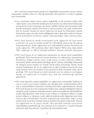 5651 sayýlý Kanun kapsamýnda getirilen bu deðiþiklikler kapsamýnda e-ticaret sektörü
bakýmýndan özellikle önem arz edeceði düþünülen düzenlemeler ve etkileri aþaðýdaki
gibi özetlenebilir.
• Uyarý yöntemine iliþkin olarak yapýlan deðiþiklikle içerik nedeniyle haklarý ihlal
edilen kiþilere uyarý yöntemini kullanmalarý konusunda seçecekleri kanal bakýmýndan
çok geniþ bir çerçeve tanýnmýþtýr. Bu durum özellikle internet sitesi üzerinden belirli
kanallar kullanarak talepleri alan internet siteleri açýsýndan risk teþkil edebilecektir.
Zira bu kanallar dýþýnda bu siteyle iliþkili her bir kanal bu bildirimleri yapmak
bakýmýndan uygun mecralar kabul edildiðinden dolayý, ilgili þirket yanlýþ bir baþvuru
kanalý kullananlara kendisine talepte bulunulmadýðýný iddia edemeyecektir.
• 5651 Sayýlý Kanun'un önceki versiyonunda içerik saðlayýcýya bir idari kurum
tarafýndan ucu açýk bir þekilde pozitif bir yükümlülük getiren bir düzenleme
bulunmamaktaydý. Ýçerik saðlayýcýlara yeni yükümlülükler getiren düzenleme ile
içerik saðlayýcýlar, TÝB tarafýndan talep edilen bilgileri TÝB'in talep ettiði þekilde
TÝB'e saðlamak ve TÝB'in belirttiði tedbirleri almakla yükümlü kýlýnmýþtýr.
• 5651 Sayýlý Kanun ile yer saðlayýcýlar bakýmýndan da önemli temel deðiþiklikler
getirilmiþtir. 5651 Sayýlý Kanun'un önceki metninde yer saðlayýcýlarýn sistemlerinde
barýndýrmýþ olduðu hukuka aykýrý içeriði kanun uyarýnca haberdar edilmesi
durumunda "teknik olarak imkaný bulunduðu ölçüde" çýkarma yükümlüðü bulunmakta
idi. Deðiþen kanun maddesi ile "teknik olarak imkaný bulunduðu ölçüde" kaydý
ortadan kaldýrýlmýþtýr. Bu da yer saðlayýcýnýn içeriðin çýkarýlmasý konusunda talep
aldýðý takdirde bunu her koþulda yerine getirecek teknik donanýma sahip olmasý
gerektiði, 5651 Sayýlý Kanun'un önceki metninde olan bu çekinceyi yeni deðiþen
metinle yer saðlayýcýnýn bu taleplere karþý artýk ileri süremeyeceði anlamýna
gelmektedir.
• 5651 Sayýlý Kanun'da yapýlan deðiþiklikle yer saðlayýcýlarýn yönetmelikte belirlenecek
usul ve esaslar çerçevesinde yaptýklarý iþin niteliðine göre sýnýflandýrýlabilecekleri,
hak ve yükümlülükleri bakýmýndan farklýlaþabilecekleri öngörülmektedir. Burada
5651 Sayýlý Kanun'un temel yaklaþýmýyla birlikte konu deðerlendirildiðinde kullanýcý
tarafýndan içerik yaratýlarak oluþturulan internet siteleri için getirilecek yükümlülüklerin
içerikle ilgili þikayetlere etkin olarak cevap verilmesi ve müdahale edilmesi, içeriðin
kontrol edilmesi ve izlenmesi, içerik yükleyen kiþilerin trafik bilgilerinin kayýt altýna
alýnmasý gibi yükümlülükler üzerinde yoðunlaþacaðý söylenebilir. Diðer yandan
teknik olarak sunucularý üzerinde internet sitelerini barýndýrma faaliyetinde bulunan
yer saðlayýcýlara ise alt yapýya yönelik "siber güvenlik" konsepti çerçevesinde
yükümlülükler getirilebileceði, ayný zamanda servis düzeyleri ve sunulan hizmetin
kalitesiyle ilgili düzenlemeler yapýlabileceði düþünülebilecektir.
91
 