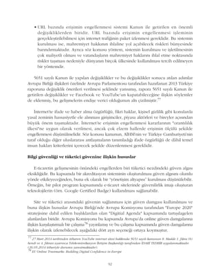 • URL bazýnda eriþimin engellenmesi sistemi Kanun ile getirilen en önemli
deðiþikliklerden biridir. URL bazýnda eriþimin engellenmesi iþleminin
gerçekleþtirilebilmesi için internet trafiðinin paket izlenmesi gereklidir. Bu sistemin
kurulmasý ise, mahremiyet hakkýnýn ihlaline yol açabilecek riskleri bünyesinde
barýndýrmaktadýr. Ayrýca söz konusu yöntem, sistemin kurulmasý ve iþletilmesinin
çok maliyetli olmasý ve vatandaþlarýn mahremiyet haklarýný ihlal etme noktasýnda
riskler taþýmasý nedeniyle dünyanýn birçok ülkesinde kullanýlmasý tercih edilmeyen
bir yöntemdir.
5651 sayýlý Kanun ile yapýlan deðiþiklikler ve bu deðiþiklikler sonucu atýlan adýmlar
Avrupa Birliði iliþkileri özelinde Avrupa Parlamentosu tarafýndan hazýrlanan 2013 Türkiye
raporuna deðiþiklik önerileri verilmesi þeklinde yansýmýþ, rapora 5651 sayýlý Kanun ile
getirilen deðiþiklikler ve Facebook ve YouTube'un kapatabileceðine iliþkin söylemler
de eklenmiþ, bu geliþmelerin endiþe verici olduðunun altý çizilmiþtir.77
Ýnternet'te ifade ve haber alma özgürlüðü, fikri haklar, kiþisel gizlilik gibi konularda
yasal zeminin hassasiyetle ele alýnmasý giriþimciler, piyasa aktörleri ve bireyler açýsýndan
büyük önem taþýmaktadýr. Ýnternet'te eriþimin engellenmesi kararlarýnýn "orantýlýlýk
ilkesi"ne uygun olarak verilmesi, ancak çok elzem hallerde eriþimin ölçülü þekilde
engellenmesi düþünülmelidir. Söz konusu kanunun, AÝHM'nin ve Türkiye Cumhuriyeti'nin
taraf olduðu diðer uluslararasý antlaþmalarýn tanýmladýðý ifade özgürlüðü de dâhil temel
insan haklarý kriterlerini içerecek þekilde düzenlenmesi gereklidir.
Bilgi güvenliði ve tüketici güvenine iliþkin hususlar
E-ticaretin geliþmesinin önündeki engellerden biri tüketici nezdindeki güven algýsý
eksikliðidir. Bu kapsamda bir akreditasyon sisteminin oluþturulmasý güven algýsýný olumlu
yönde etkileyeceðinden, buna ek olarak bir “yönetiþim altyapýsý” kurulmasý düþünülebilir.
Örneðin, bir pilot program kapsamýnda e-ticaret sitelerinde güvenilirlik imajý oluþturan
teknolojilerin (örn. Google Certified Badge) kullanýlmasý saðlanabilir.
Site ve tüketici arasýndaki güvenin saðlanmasý için güven damgasý kullanýlmasý ve
buna iliþkin hususlar Avrupa Birliði'nde Avrupa Komisyonu tarafýndan "Europe 2020"
stratejisine dahil edilen baþlýklardan olan "Digitial Agenda" kapsamýnda tartýþýlagelen
alanlardan biridir. Avrupa Komisyonu bu kapsamda Avrupa'da online güven damgalarýna
iliþkin karþýlaþtýrmalý bir çalýþma78 yayýnlamýþ ve bu çalýþma kapsamýnda güven damgalarýna
iliþkin olarak izlenebilecek aþaðýdaki dört ayrý seçeneði ortaya koymuþtur.
77
27 Mart 2014 tarihinden itibaren YouTube internet sitesi hakkýnda 5651 sayýlý kanunun 8. Madde 1. fýkra (b)
bendi ve 4. fýkrasý uyarýnca Telekomünikasyon Ýletiþim Baþkanlýðý tarafýndan ÝDARÝ TEDBÝR uygulanmaktadýr.
(26.05.2014 itibariyle durumu yansýtmaktadýr).
78
EU Online Trustmarks: Building Digital Confidence in Europe
92
 