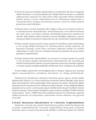 • Avrupa Komisyonu tarafýndan deðerlendirilen seçeneklerden ilki güven damgasýna
iliþkin düzenleme ve süreçlerin günümüzde olduðu haliyle korunmasý ve müdahale
edilmemesidir. Çalýþmada bu yolun tercih edilip inisiyatifin sektöre býrakýlmasý
halinde Avrupa e-ticaret sektöründeki mevcut bölünmenin tetikleneceði ve
Avrupa'daki güven damgasý hizmetlerinin yeterince özenli bir þekilde geliþme
gösteremeyeceði belirtilmiþtir.
• Önerilen ikinci seçenek standartlar gibi, baðlayýcý olmayan öz denetim araçlarý ve
öz denetim kurumu oluþturulmasýdýr. Avrupa Komisyonu ve bir sektör forumunun
ana rolde olmasý ve bunlarýn rollerinin standartlarla belirlenmesi planlanan bu
sistemle, ilgili taraflarla sektör temsilcileri arasýnda iþbirliðinin saðlanmasý ve güven
damgasýna iliþkin hususlarda bu kapsamda bir yapý oluþturulmasý öngörülmektedir.
• Ortaya konulan üçüncü seçenek Avrupa çapýnda bir akreditasyon planý oluþturulmasý
ve bir Avrupa Birliði kurumunun bu akreditasyondan sorumlu olmasýdýr. Bu
kapsamda baþlangýç olarak ikinci seçenekte öngörülen þekilde bir standart
oluþturulmasý ve daha sonra bu standartýn akreditasyon planýnýn bir parçasý haline
getirilmesi öngörülmüþtür.
• Çalýþma kapsamýnda deðerlendirilen son seçenek ise Avrupa çapýnda tam yetkili
ve tek bir güven damgasý mekanizmasýnýn oluþturulmasýdýr. Bu seçeneðin göz
önünde bulundurulmasý halinde çok geniþ kapsamlý operasyonel yatýrýmlar yapýlmasý
ve Avrupa çapýnda kompleks politikalar üretilmesinin elzem olduðunun altý çizilmiþtir.
Avrupa Birliði uygulamalarý incelendiðinde güven damgasý saðlayýp ayný zamanda
tüketici uyuþmazlýklarýný çözümleyen kurumlarýn var olduðu görülmektedir.
Türkiye'de bir akreditasyon sisteminin oturtulmasý güven algýsýný olumlu þekilde
deðiþtirecektir. Ýnternet ve e-ticaret kullanýcýlarý tarafýndan yüksek bilinirliðe sahip, güven
algýsý oluþturabilecek, özerk, giriþimciliðin önüne geçmeyecek þekilde, bürokratik engeller
yaratmayacak bir kurumun bu süreci üstlenmesi faydalý olacaktýr. Avrupa Birliði liderliðinde
çalýþmalarý devam eden ve hali hazýrda pekçok AB ülkesinde bulunan TrustMark'a benzer
bir güven damgasý, kamu kurumu niteliðinde meslek kuruluþu özelliðiyle TOBB tarafýndan
oluþturulabilir. Ayrýca, TOBB bünyesinde ihtilaflara bakacak bir ombudsman yapýsýnýn
(tahkim kurulunun) da oluþturulmasý, tüketicilerin e-ticaret sektörüne olan güvenini
artýracaktýr.
E-ticaret ihracatýnýn düzenlenmesi ve e-ticaretin vergilendirilmesi
Sýnýrlararasý e-ticarette göz önünde bulundurulmasý gereken önemli hususlardan biri
e-ticaretin vergilendirilmesidir. E-ticaretin vergilendirilmesi konusunda uluslararasý
düzlemde atýlan en önemli adým Ekonomik Ýþbirliði ve Kalkýnma Örgütü'nün (OECD)
93
 