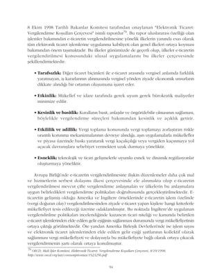 8 Ekim 1998 Tarihli Bakanlar Komitesi tarafýndan onaylanan "Elektronik Ticaret:
Vergilendirme Koþullarý Çerçevesi" isimli rapordur79. Bu rapor uluslararasý özelliði olan
iþlemler bakýmýndan e-ticaretin vergilendirilmesine yönelik ilkelerin yanýnda esas olarak
tüm elektronik ticaret iþlemlerine uygulanma kabiliyeti olan genel ilkeleri ortaya koymasý
bakýmýndan önem taþýmaktadýr. Bu ilkeler günümüzde de geçerli olup, ülkeler e-ticaretin
vergilendirilmesi konusundaki ulusal uygulamalarýný bu ilkeler çerçevesinde
þekillendirmektedir:
• Tarafsýzlýk: Diðer ticaret biçimleri ile e-ticaret arasýnda vergisel anlamda farklýlýk
yaratmayan, iþ kararlarýnýn alýnmasýnda vergisel yönden ziyade ekonomik unsurlarýn
dikkate alýndýðý bir ortamýn oluþumuna iþaret eder.
• Etkinlik: Mükellef ve idare tarafýnda gerek uyum gerek bürokratik maliyetler
minimize edilir.
• Kesinlik ve basitlik: Kurallarýn basit, anlaþýlýr ve öngörülebilir olmasýnýn saðlamasý,
böylelikle vergilendirme süreçleri bakýmýndan kesinlik ve açýklýk getirir.
• Etkililik ve adillik: Vergi toplama konusunda vergi toplamayý zorlaþtýran riskle
orantýlý korunma mekanizmalarýnýn devreye alýndýðý; aþýrý uygulamalarla mükellefler
ve piyasa üzerinde baský yaratarak vergi kaçakçýlýðý veya vergiden kaçýnmaya yol
açacak davranýþlara sebebiyet vermekten uzak durmaya yöneliktir.
• Esneklik: teknolojik ve ticari geliþmelerle uyumlu esnek ve dinamik regülasyonlar
oluþturmaya yöneliktir.
Avrupa Birliði'nde e-ticaretin vergilendirilmesine iliþkin düzenlemeler daha çok mal
ve hizmetlerin serbest dolaþýmý ilkesi çerçevesinde ele alýnmakta olup e-ticaretin
vergilendirilmesi mevcut çifte vergilendirme anlaþmalarý ve ülkelerin bu anlaþmalara
uygun belirledikleri vergilendirme politikalarý doðrultusunda gerçekleþtirilmektedir. E-
ticaretin geliþmiþ olduðu Amerika ve Ýngiltere örneklerinde e-ticaretin iþlem özelinde
(vergi doðuran olay) vergilendirilmesinden ziyade e-ticaret yapan kiþilere hangi kriterlerle
mükellefiyet tesis edileceði üzerine odaklanýlmýþtýr. Bu noktada Ýngiltere'de uygulanan
vergilendirilme politikalarý incelendiðinde kazancýn ticari niteliði ve kanunda belirtilen
e-ticaret iþlemlerinden elde edilen gelir eþiðinin saðlanmasý durumunda vergi mükellefiyetinin
ortaya çýktýðý görülmektedir. Öte yandan Amerika Birleþik Devletleri'nde ise iþlem sayýsý
ve elektronik ticaret iþlemlerinden elde edilen gelir eþiði þartlarýnýn kollektif olarak
saðlanmasý vergi mükellefiyeti ve dolayýsýyla bu mükellefiyete baðlý olarak ortaya çýkacak
vergilendirmenin þartý olarak ortaya konulmuþtur.
79
OECD, Mali Ýþler Komitesi, Elektronik Ticaret: Vergilendirme Koþullarý Çerçevesi, 8/10/1998,
http://www.oecd.org/tax/consumptiontax/1923256.pdf
94
 