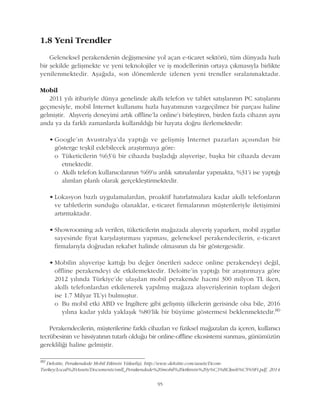 1.8 Yeni Trendler
Geleneksel perakendenin deðiþmesine yol açan e-ticaret sektörü, tüm dünyada hýzlý
bir þekilde geliþmekte ve yeni teknolojiler ve iþ modellerinin ortaya çýkmasýyla birlikte
yenilenmektedir. Aþaðýda, son dönemlerde izlenen yeni trendler sýralanmaktadýr.
Mobil
2011 yýlý itibariyle dünya genelinde akýllý telefon ve tablet satýþlarýnýn PC satýþlarýný
geçmesiyle, mobil Ýnternet kullanýmý hýzla hayatýmýzýn vazgeçilmez bir parçasý haline
gelmiþtir. Alýþveriþ deneyimi artýk offline'la online'ý birleþtiren, birden fazla cihazýn ayný
anda ya da farklý zamanlarda kullanýldýðý bir hayata doðru ilerlemektedir:
• Google'ýn Avustralya'da yaptýðý ve geliþmiþ Ýnternet pazarlarý açýsýndan bir
gösterge teþkil edebilecek araþtýrmaya göre:
o Tüketicilerin %63'ü bir cihazda baþladýðý alýþveriþe, baþka bir cihazda devam
etmektedir.
o Akýllý telefon kullanýcýlarýnýn %69'u anlýk satýnalýmlar yapmakta, %31'i ise yaptýðý
alýmlarý planlý olarak gerçekleþtirmektedir.
• Lokasyon bazlý uygulamalardan, proaktif hatýrlatmalara kadar akýllý telefonlarýn
ve tabletlerin sunduðu olanaklar, e-ticaret firmalarýnýn müþterileriyle iletiþimini
artýrmaktadýr.
• Showrooming adý verilen, tüketicilerin maðazada alýþveriþ yaparken, mobil aygýtlar
sayesinde fiyat karþýlaþtýrmasý yapmasý, geleneksel perakendecilerin, e-ticaret
firmalarýyla doðrudan rekabet halinde olmasýnýn da bir göstergesidir.
• Mobilin alýþveriþe kattýðý bu deðer önerileri sadece online perakendeyi deðil,
offline perakendeyi de etkilemektedir. Deloitte'in yaptýðý bir araþtýrmaya göre
2012 yýlýnda Türkiye'de ulaþýlan mobil perakende hacmi 300 milyon TL iken,
akýllý telefonlardan etkilenerek yapýlmýþ maðaza alýþveriþlerinin toplam deðeri
ise 1.7 Milyar TL'yi bulmuþtur.
o Bu mobil etki ABD ve Ýngiltere gibi geliþmiþ ülkelerin gerisinde olsa bile, 2016
yýlýna kadar yýlda yaklaþýk %80'lik bir büyüme göstermesi beklenmektedir.80
Perakendecilerin, müþterilerine farklý cihazlarý ve fiziksel maðazalarý da içeren, kullanýcý
tecrübesinin ve hissiyatýnýn tutarlý olduðu bir online-offline ekosistemi sunmasý, günümüzün
gerekliliði haline gelmiþtir.
80
Deloitte, Perakendede Mobil Etkinin Yükseliþi, http://www.deloitte.com/assets/Dcom-
Turkey/Local%20Assets/Documents/smll_Perakendede%20mobil%20etkinin%20y%C3%BCkseli%C5%9Fi.pdf, 2014
95
 