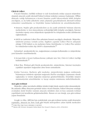97
Click & Collect
E-ticaret firmalarý, özellikle teslimat ve iade konularýnda endiþe yaþayan müþterilere
ulaþmak amacýyla çeþitli alternatif fiziksel teslimat noktalarý sunmaya baþlamýþtýr. Offline
dünyada varlýðý bulunmayan e-ticaret firmalarý çeþitli lokasyonlarda kilitli dolaplar
aracýlýðýyla, ya da farklý þirketlerle ortak çalýþmalar gerçekleþtirerek alternatif teslimat
yöntemleri sunabilmekte ve böylelikle hizmet kalitelerini de artýrabilmektedirler.
• Amazon, Staples gibi perakendecilere ya da çeþitli þehirlerde bulunan alýþveriþ
merkezlerine ve tren istasyonlarýna yerleþtirdiði kilitli dolaplar aracýlýðýyla, Ýnternet
üzerinden sipariþ veren müþterilerin sipariþlerini bu dolaplardan teslim alabilmesini
saðlamaktadýr.
• ASOS ise iadelerini Collect Plus þirketinin hizmeti aracýlýðýyla almaktadýr. Müþteriler,
iadelerini postaya vermek yerine, Ýngiltere çapýnda Collect Plus'ýn anlaþmalý
olduðu 5,500 bakkal ya da marketten birine iletebilmekte ve Collect Plus iadeleri
bu noktalardan teslim alýp ASOS'a ulaþtýrmaktadýr.81
Geleneksel perakendeciler ise, maðazalarýnýn avantajýný kullanmakta ve müþterilerine
yeni hizmetler sunabilmektedir.
• Avrupa'daki e-ticaret kullanýcýlarýnýn yaklaþýk üçte biri, Click & Collect özelliði
kullanmaktadýr.82
• Best Buy, Walmart gibi büyük perakendeciler, müþterilerine, Ýnternet üzerinden
yaptýklarý sipariþleri maðazadan alma fýrsatý sunmaktadýr.
• John Varvatos, Burberry gibi markalar, müþterilerinin maðaza stoklarýnda
bulunmayan ürünlerin sipariþini maðazada iPad'ler aracýlýðýyla yapmasýna olanak
saðlamakta ve ürünü doðrudan müþteriye gönderebilmekte, böylelikle müþteri
memnuniyetini artýrabilmekte ve kayýp satýþlarý minimuma indirebilmektedir.
Ayný gün teslimat
Müþteriler, online mecralarda aldýklarý ürünleri doðal olarak anýnda teslim alamamaktadýr.
Bu anlamda offline dünyanýn gerisinde kalan e-ticaret firmalarý, fiziksel dünyanýn sunduðu
avantajlara denk fýrsatlar sunmak amacýyla mümkün olan en kýsa zamanda teslimat
yapabilmek için kendilerini geliþtirmektedirler. Bunun en son örneði, ayný gün teslimat
yapan firmalardýr.
Google ve eBay, ABD'nin batý eyaletlerinde ayný gün teslimat üzerine çeþitli denemeler
yapmakta, Amazon ise New York gibi büyük metropollere yakýn lojistik merkezleri
81
Collect Plus, http://www.collectplus.co.uk/ASOS
82
Martin Gill, Forrester, European Online Retail: Five Trends To Watch in 2013, 25/02/2013
 