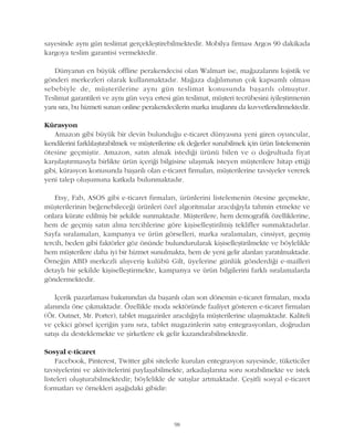 sayesinde ayný gün teslimat gerçekleþtirebilmektedir. Mobilya firmasý Argos 90 dakikada
kargoya teslim garantisi vermektedir.
Dünyanýn en büyük offline perakendecisi olan Walmart ise, maðazalarýný lojistik ve
gönderi merkezleri olarak kullanmaktadýr. Maðaza daðýlýmýnýn çok kapsamlý olmasý
sebebiyle de, müþterilerine ayný gün teslimat konusunda baþarýlý olmuþtur.
Teslimat garantileri ve ayný gün veya ertesi gün teslimat, müþteri tecrübesini iyileþtirmenin
yaný sýra, bu hizmeti sunan online perakendecilerin marka imajlarýný da kuvvetlendirmektedir.
Kürasyon
Amazon gibi büyük bir devin bulunduðu e-ticaret dünyasýna yeni giren oyuncular,
kendilerini farklýlaþtýrabilmek ve müþterilerine ek deðerler sunabilmek için ürün listelemenin
ötesine geçmiþtir. Amazon, satýn almak istediði ürünü bilen ve o doðrultuda fiyat
karþýlaþtýrmasýyla birlikte ürün içeriði bilgisine ulaþmak isteyen müþterilere hitap ettiði
gibi, kürasyon konusunda baþarýlý olan e-ticaret firmalarý, müþterilerine tavsiyeler vererek
yeni talep oluþumuna katkýda bulunmaktadýr.
Etsy, Fab, ASOS gibi e-ticaret firmalarý, ürünlerini listelemenin ötesine geçmekte,
müþterilerinin beðenebileceði ürünleri özel algoritmalar aracýlýðýyla tahmin etmekte ve
onlara kürate edilmiþ bir þekilde sunmaktadýr. Müþterilere, hem demografik özelliklerine,
hem de geçmiþ satýn alma tercihlerine göre kiþiselleþtirilmiþ teklifler sunmaktadýrlar.
Sayfa sýralamalarý, kampanya ve ürün görselleri, marka sýralamalarý, cinsiyet, geçmiþ
tercih, beden gibi faktörler göz önünde bulundurularak kiþiselleþtirilmekte ve böylelikle
hem müþterilere daha iyi bir hizmet sunulmakta, hem de yeni gelir alanlarý yaratýlmaktadýr.
Örneðin ABD merkezli alýþveriþ kulübü Gilt, üyelerine günlük gönderdiði e-mailleri
detaylý bir þekilde kiþiselleþtirmekte, kampanya ve ürün bilgilerini farklý sýralamalarda
göndermektedir.
Ýçerik pazarlamasý bakýmýndan da baþarýlý olan son dönemin e-ticaret firmalarý, moda
alanýnda öne çýkmaktadýr. Özellikle moda sektöründe faaliyet gösteren e-ticaret firmalarý
(Ör. Outnet, Mr. Porter), tablet magazinler aracýlýðýyla müþterilerine ulaþmaktadýr. Kaliteli
ve çekici görsel içeriðin yaný sýra, tablet magazinlerin satýþ entegrasyonlarý, doðrudan
satýþý da desteklemekte ve þirketlere ek gelir kazandýrabilmektedir.
Sosyal e-ticaret
Facebook, Pinterest, Twitter gibi sitelerle kurulan entegrasyon sayesinde, tüketiciler
tavsiyelerini ve aktivitelerini paylaþabilmekte, arkadaþlarýna soru sorabilmekte ve istek
listeleri oluþturabilmektedir; böylelikle de satýþlar artmaktadýr. Çeþitli sosyal e-ticaret
formatlarý ve örnekleri aþaðýdaki gibidir:
98
 