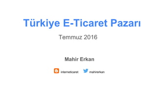Temmuz 2016
Türkiye E-Ticaret Pazarı
Mahir Erkan
interneticaret mahirerkan
 