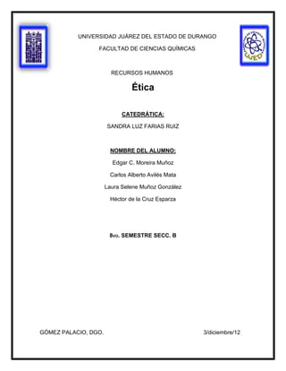 UNIVERSIDAD JUÁREZ DEL ESTADO DE DURANGO

                 FACULTAD DE CIENCIAS QUÍMICAS



                        RECURSOS HUMANOS

                               Ética

                            CATEDRÁTICA:

                      SANDRA LUZ FARIAS RUIZ



                       NOMBRE DEL ALUMNO:

                        Edgar C. Moreira Muñoz

                       Carlos Alberto Avilés Mata

                      Laura Selene Muñoz González

                       Héctor de la Cruz Esparza




                       8VO. SEMESTRE SECC. B




GÓMEZ PALACIO, DGO.                                 3/diciembre/12
 