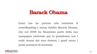 Barack Obama
Colui che ha portato alla notorietà il
crowdfunding è senza dubbio Barack Obama,
che nel 2008 ha finanziato parte della sua
campagna elettorale per la presidenza con i
soldi donati dai suoi elettori, i quali erano i
primi portatori di interesse.
10
 