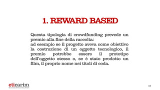 Questa tipologia di crowdfunding prevede un
premio alla fine della raccolta:
ad esempio se il progetto aveva come obiettivo
la costruzione di un oggetto tecnologico, il
premio potrebbe essere il prototipo
dell’oggetto stesso o, se è stato prodotto un
film, il proprio nome nei titoli di coda.
1. REWARD BASED
12
 