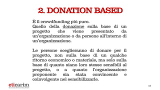 13
2. DONATION BASED
È il crowdfunding più puro.
Quello della donazione sulla base di un
progetto che viene presentato da
un’organizzazione o da persone all’interno di
un’organizzazione.
Le persone sceglieranno di donare per il
progetto, non sulla base di un qualche
ritorno economico o materiale, ma solo sulla
base di quanto siano loro stesse sensibili al
progetto, o a quanto l’organizzazione
proponente sia stata convincente e
coinvolgente nel sensibilizzarle.
 