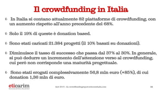 Il crowdfunding in Italia
In Italia si contano attualmente 82 piattaforme di crowdfunding, con
un aumento rispetto all'anno precedente del 68%.
Solo il 19% di queste è donation based.
Sono stati caricati 21.384 progetti (il 10% basati su donazioni).
Diminuisce il tasso di successo che passa dal 37% al 30%. In generale,
si può dedurre un incremento dell’attenzione verso al crowdfunding,
cui però non corrisponde una maturità progettuale.
Sono stati erogati complessivamente 56,8 mln euro (+85%), di cui
donation 1,36 mln di euro.
14dati 2015 - da crowdfundingreport.telecomitalia.com
 